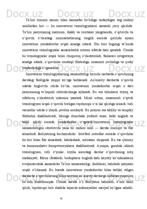 16Ta’lim   tizimini   zamon   bilan   hamnafas   bo‘lishga   undaydigan   eng   muhim
omillardan   biri   —   bu   innovatsion   texnologiyalarni   samarali   joriy   qilishdir.
Ta’lim   jarayonining   mazmuni,   shakli   va   vositalari   yangilanishi,   o‘qituvchi   va
o‘quvchi   o‘rtasidagi   munosabatlarning   tenglik   asosida   qurilishi   aynan
innovatsion   yondashuvlar   orqali   amalga   oshadi.   Shu   bois   bugungi   ta’limda
innovatsion texnologiyalar  samaradorlik mezoni  sifatida ham  qaraladi. Chunki
bu   texnologiyalar   orqali   bilim   chuqurroq   o‘zlashtiriladi,   fanlararo   integratsiya
amalga   oshadi,   o‘quvchilar   mustaqil   fikrlashga,   muammo   yechishga   va   ijodiy
yondashishga o‘rganadilar.
Innovatsion texnologiyalarning samaradorligi birinchi navbatda o‘quvchining
darsdagi   faolligida   yaqqol   ko‘zga   tashlanadi.   An’anaviy   darslarda   o‘quvchi
odatda   tinglovchi   rolida   bo‘lsa,   innovatsion   yondashuvlar   orqali   u   dars
jarayonining   to‘laqonli   ishtirokchisiga   aylanadi.   Bu   esa   bilimlarni   tezroq   va
sifatliroq   o‘zlashtirish   imkonini   yaratadi.   Misol   uchun,   muammoli   o‘qitish
texnologiyasi orqali o‘quvchi berilgan topshiriqni o‘zi hal qilishga urinadi, turli
variantlar ustida o‘ylaydi, javobni asoslaydi. Bu jarayon esa tahliliy va tanqidiy
fikrlashni   shakllantiradi,   bilimga   shunchaki   yodlash   emas,   balki   anglash   va
tahlil   qilish   asosida   yondashishni   o‘rgatadi.Innovatsion   texnologiyalar
samaradorligini   isbotlovchi   yana   bir   muhim   omil   —   darsda   muloqot   va   fikr
almashish   faoliyatining   kuchayishidir.   Interfaol   metodlar   asosida   o‘quvchilar
bir-biri   bilan   fikr   almashadi,   bahslashadi,   xulosalar   chiqaradi.   Bu   esa   ijtimoiy
va   kommunikativ   kompetensiyalarni   shakllantiradi.   Ayniqsa,   guruhda   ishlash
texnologiyasi,   rolli   o‘yinlar,   loyiha   asosidagi   darslar   o‘quvchining   nutq
madaniyati,  fikrini   ifodalash,   boshqalarni   tinglash   kabi   hayotiy  ko‘nikmalarini
rivojlantirishda samaralidir.Ta’lim samaradorligi, shubhasiz, baholash natijalari
orqali   o‘lchanadi.   Bu   borada   innovatsion   yondashuvlar   bilan   tashkil   etilgan
darslarda o‘quvchilarning bilim saviyasi an’anaviy darslarga nisbatan yuqoriroq
bo‘lishi   kuzatilmoqda.   Chunki   darsda   o‘z   faoliyatini   baholash,   o‘zini   tahlil
qilish, topshiriqni turli shaklda bajarish imkoniyatlari mavjud bo‘lgani sababli, 