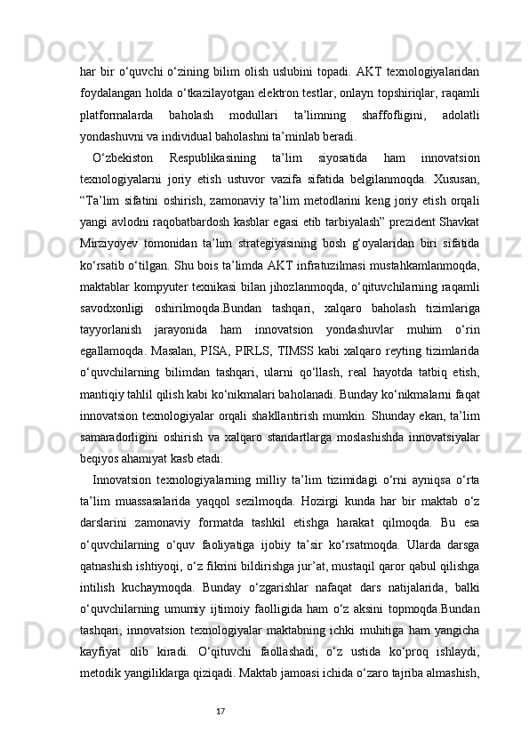 17har   bir   o‘quvchi   o‘zining   bilim   olish   uslubini   topadi.   AKT   texnologiyalaridan
foydalangan holda o‘tkazilayotgan elektron testlar, onlayn topshiriqlar, raqamli
platformalarda   baholash   modullari   ta’limning   shaffofligini,   adolatli
yondashuvni va individual baholashni ta’minlab beradi.
O‘zbekiston   Respublikasining   ta’lim   siyosatida   ham   innovatsion
texnologiyalarni   joriy   etish   ustuvor   vazifa   sifatida   belgilanmoqda.   Xususan,
“Ta’lim   sifatini   oshirish,   zamonaviy   ta’lim   metodlarini   keng   joriy   etish   orqali
yangi avlodni raqobatbardosh kasblar egasi etib tarbiyalash” prezident Shavkat
Mirziyoyev   tomonidan   ta’lim   strategiyasining   bosh   g‘oyalaridan   biri   sifatida
ko‘rsatib o‘tilgan. Shu bois ta’limda AKT infratuzilmasi mustahkamlanmoqda,
maktablar kompyuter texnikasi bilan jihozlanmoqda, o‘qituvchilarning raqamli
savodxonligi   oshirilmoqda.Bundan   tashqari,   xalqaro   baholash   tizimlariga
tayyorlanish   jarayonida   ham   innovatsion   yondashuvlar   muhim   o‘rin
egallamoqda.   Masalan,   PISA,   PIRLS,   TIMSS   kabi   xalqaro   reyting   tizimlarida
o‘quvchilarning   bilimdan   tashqari,   ularni   qo‘llash,   real   hayotda   tatbiq   etish,
mantiqiy tahlil qilish kabi ko‘nikmalari baholanadi. Bunday ko‘nikmalarni faqat
innovatsion texnologiyalar orqali shakllantirish mumkin. Shunday ekan, ta’lim
samaradorligini   oshirish   va   xalqaro   standartlarga   moslashishda   innovatsiyalar
beqiyos ahamiyat kasb etadi.
Innovatsion   texnologiyalarning   milliy   ta’lim   tizimidagi   o‘rni   ayniqsa   o‘rta
ta’lim   muassasalarida   yaqqol   sezilmoqda.   Hozirgi   kunda   har   bir   maktab   o‘z
darslarini   zamonaviy   formatda   tashkil   etishga   harakat   qilmoqda.   Bu   esa
o‘quvchilarning   o‘quv   faoliyatiga   ijobiy   ta’sir   ko‘rsatmoqda.   Ularda   darsga
qatnashish ishtiyoqi, o‘z fikrini bildirishga jur’at, mustaqil qaror qabul qilishga
intilish   kuchaymoqda.   Bunday   o‘zgarishlar   nafaqat   dars   natijalarida,   balki
o‘quvchilarning   umumiy   ijtimoiy   faolligida   ham   o‘z   aksini   topmoqda.Bundan
tashqari,   innovatsion   texnologiyalar   maktabning   ichki   muhitiga   ham   yangicha
kayfiyat   olib   kiradi.   O‘qituvchi   faollashadi,   o‘z   ustida   ko‘proq   ishlaydi,
metodik yangiliklarga qiziqadi. Maktab jamoasi ichida o‘zaro tajriba almashish, 