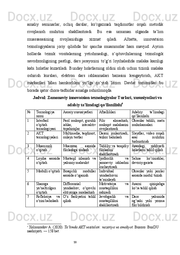 18amaliy   seminarlar,   ochiq   darslar,   ko‘rgazmali   taqdimotlar   orqali   metodik
rivojlanish   muhitini   shakllantiradi.   Bu   esa   umuman   olganda   ta’lim
muassasasining   rivojlanishiga   xizmat   qiladi.   Albatta,   innovatsion
texnologiyalarni   joriy   qilishda   bir   qancha   muammolar   ham   mavjud.   Ayrim
hollarda   texnik   vositalarning   yetishmasligi,   o‘qituvchilarning   texnologik
savodxonligining   pastligi,   dars   jarayonini   to‘g‘ri   loyihalashda   malaka   kamligi
kabi holatlar kuzatiladi. Bunday holatlarning oldini olish uchun tizimli malaka
oshirish   kurslari,   elektron   dars   ishlanmalari   bazasini   kengaytirish,   AKT
markazlari   bilan   hamkorlikni   yo‘lga   qo‘yish   lozim.   Davlat   tomonidan   bu
borada qator chora-tadbirlar amalga oshirilmoqda.
Jadval:  Zamonaviy innovatsion texnologiyalar Turlari, xususiyatlari va
adabiy ta’limdagi qo‘llanilishi 9
№ Texnologiya
nomi Asosiy xususiyatlari Afzalliklari Adabiy   ta’limdagi
qo‘llanilishi
1 Interfaol
o‘qitish
texnologiyasi Faol   muloqot,   guruhli
ishlar,   interaktiv
topshiriqlar Fikr   almashish,
muloqot   malakasini
rivojlantiradi Obrazlar   tahlili,   matn
muhokamalari
2 AKT
texnologiyalari Multimedia, taqdimot,
onlayn testlar Darsni   jonlantiradi,
tezkor baholash Slaydlar,   video   orqali
asar   muhitini
tushuntirish
3 Muammoli
o‘qitish Muammo   asosida
fikrlashga undash Tahliliy   va   tanqidiy
fikrlashni
shakllantiradi Asardagi   ziddiyatli
holatlarni tahlil qilish
4 Loyiha   asosida
o‘qitish Mustaqil   izlanish   va
yakuniy mahsulot Ijodkorlik   va
jamoaviy   ishlashni
kuchaytiradi Sahna   ko‘rinishlar,
devoriy gazeta
5 Modulli o‘qitish Bosqichli   modullar
asosida o‘rganish Individual
yondashuvni
ta’minlaydi Obrazlar   yoki   janrlar
asosida modul tuzish
6 Shaxsga
yo‘naltirilgan
o‘qitish Differensial
yondashuv,   o‘quvchi
ehtiyojiga moslashish Motivatsiya   va
mustaqillikni
oshiradi Asarni   qiziqishga
ko‘ra tahlil qilish
7 Refleksiya   va
o‘zini baholash O‘z   faoliyatini   tahlil
qilish Javobgarlik   va
mustaqillikni
shakllantiradi Dars   yakunida
og‘zaki   yoki   yozma
fikr bildirish
9
  Xolmurodov A. (2020).  Ta’limda AKT vositalari: nazariya va amaliyot . Buxoro: BuxDU 
nashriyoti.  — 158 bet.