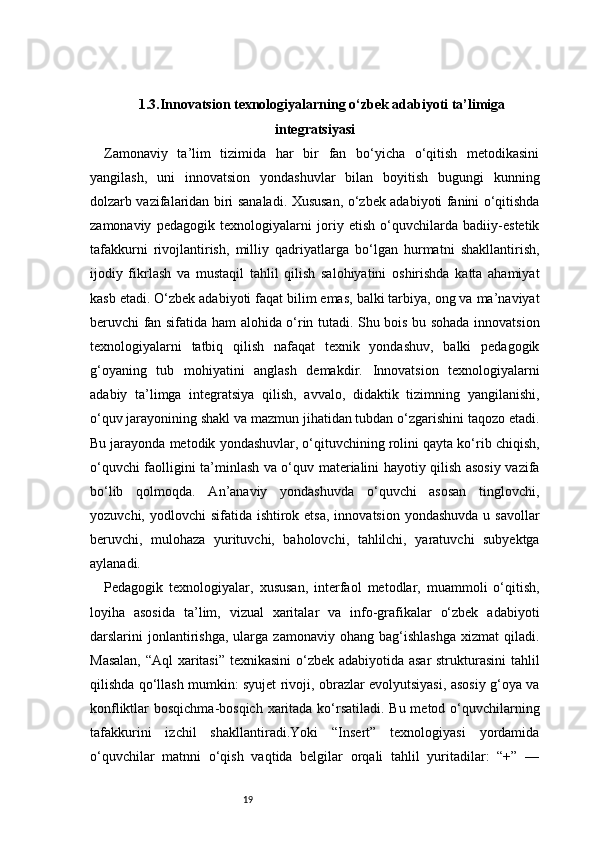 191.3.Innovatsion texnologiyalarning o‘zbek adabiyoti ta’limiga
integratsiyasi
Zamonaviy   ta’lim   tizimida   har   bir   fan   bo‘yicha   o‘qitish   metodikasini
yangilash,   uni   innovatsion   yondashuvlar   bilan   boyitish   bugungi   kunning
dolzarb vazifalaridan biri sanaladi. Xususan, o‘zbek adabiyoti fanini o‘qitishda
zamonaviy   pedagogik   texnologiyalarni   joriy   etish   o‘quvchilarda   badiiy-estetik
tafakkurni   rivojlantirish,   milliy   qadriyatlarga   bo‘lgan   hurmatni   shakllantirish,
ijodiy   fikrlash   va   mustaqil   tahlil   qilish   salohiyatini   oshirishda   katta   ahamiyat
kasb etadi. O‘zbek adabiyoti faqat bilim emas, balki tarbiya, ong va ma’naviyat
beruvchi fan sifatida ham alohida o‘rin tutadi. Shu bois bu sohada innovatsion
texnologiyalarni   tatbiq   qilish   nafaqat   texnik   yondashuv,   balki   pedagogik
g‘oyaning   tub   mohiyatini   anglash   demakdir.   Innovatsion   texnologiyalarni
adabiy   ta’limga   integratsiya   qilish,   avvalo,   didaktik   tizimning   yangilanishi,
o‘quv jarayonining shakl va mazmun jihatidan tubdan o‘zgarishini taqozo etadi.
Bu jarayonda metodik yondashuvlar, o‘qituvchining rolini qayta ko‘rib chiqish,
o‘quvchi faolligini ta’minlash va o‘quv materialini hayotiy qilish asosiy vazifa
bo‘lib   qolmoqda.   An’anaviy   yondashuvda   o‘quvchi   asosan   tinglovchi,
yozuvchi, yodlovchi  sifatida ishtirok etsa,  innovatsion yondashuvda  u savollar
beruvchi,   mulohaza   yurituvchi,   baholovchi,   tahlilchi,   yaratuvchi   subyektga
aylanadi.
Pedagogik   texnologiyalar,   xususan,   interfaol   metodlar,   muammoli   o‘qitish,
loyiha   asosida   ta’lim,   vizual   xaritalar   va   info-grafikalar   o‘zbek   adabiyoti
darslarini   jonlantirishga,   ularga   zamonaviy   ohang  bag‘ishlashga   xizmat   qiladi.
Masalan, “Aql xaritasi” texnikasini  o‘zbek adabiyotida asar  strukturasini tahlil
qilishda qo‘llash mumkin: syujet rivoji, obrazlar evolyutsiyasi, asosiy g‘oya va
konfliktlar bosqichma-bosqich xaritada ko‘rsatiladi. Bu metod o‘quvchilarning
tafakkurini   izchil   shakllantiradi.Yoki   “Insert”   texnologiyasi   yordamida
o‘quvchilar   matnni   o‘qish   vaqtida   belgilar   orqali   tahlil   yuritadilar:   “+”   —