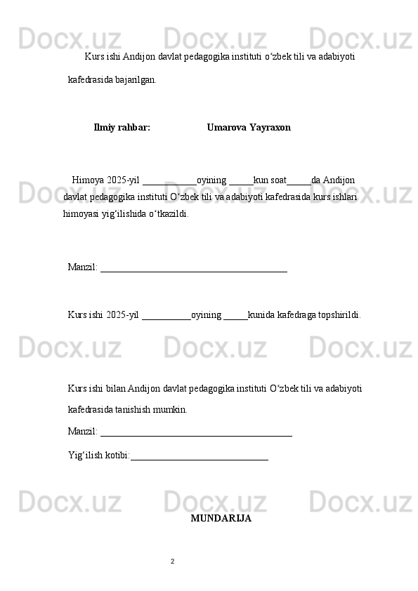 2        Kurs ishi Andijon davlat pedagogika instituti o zbek tili va adabiyotiʻ  
kafedrasida bajarilgan. 
 
Ilmiy rahbar:                         Umarova Yayraxon
 
     Himoya 2025-yil ___________oyining _____kun soat_____da Andijon 
davlat   pedagogika instituti O zbek tili va adabiyoti kafedrasida kurs ishlari 	
ʻ
himoyasi   yig‘ilishida o tkazildi. 	
ʻ
 
Manzil: ______________________________________ 
 
Kurs ishi 2025-yil __________oyining _____kunida kafedraga topshirildi. 
 
 
Kurs ishi bilan Andijon davlat pedagogika instituti O zbek tili va adabiyoti	
ʻ  
kafedrasida tanishish mumkin.  
Manzil: _______________________________________  
Yig‘ilish kotibi:____________________________ 
MUNDARIJA 