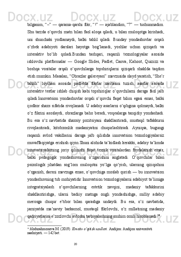 20bilganim,  “–”  —  qarama-qarshi   fikr,  “!”  —  ajablandim,  “?”  —  tushunmadim.
Shu tarzda o‘quvchi  matn bilan faol  aloqa qiladi, u bilan muloqotga kirishadi,
uni   shunchaki   yodlamaydi,   balki   tahlil   qiladi.   Bunday   yondashuvlar   orqali
o‘zbek   adabiyoti   darslari   hayotga   bog‘lanadi,   yoshlar   uchun   qiziqarli   va
interaktiv   bo‘lib   qoladi.Bundan   tashqari,   raqamli   texnologiyalar   asosida
ishlovchi   platformalar   —   Google   Slides,   Padlet,   Canva,   Kahoot,   Quizizz   va
boshqa   vositalar   orqali   o‘quvchilarga   topshiriqlarni   qiziqarli   shaklda   taqdim
etish mumkin. Masalan, “Obrazlar galereyasi” mavzusida slayd yaratish, “She’r
tahlili”   loyihasi   asosida   padletda   fikrlar   xaritasini   tuzish,   asarlar   asosida
interaktiv  testlar   ishlab  chiqish  kabi  topshiriqlar  o‘quvchilarni   darsga  faol   jalb
qiladi.Innovatsion   yondashuvlar   orqali   o‘quvchi   faqat   bilim   egasi   emas,   balki
ijodkor shaxs sifatida rivojlanadi. U adabiy asarlarni o‘qibgina qolmaydi, balki
o‘z   fikrini   asoslaydi,   obrazlarga   baho   beradi,   voqealarga   tanqidiy   yondashadi.
Bu   esa   o‘z   navbatida   shaxsiy   pozitsiyani   shakllantiradi,   mustaqil   tafakkurni
rivojlantiradi,   kitobxonlik   madaniyatini   chuqurlashtiradi.   Ayniqsa,   bugungi
raqamli   avlod   vakillarini   darsga   jalb   qilishda   innovatsion   texnologiyalarsiz
muvaffaqiyatga erishish qiyin.Shuni alohida ta’kidlash kerakki, adabiy ta’limda
innovatsiyalarning   joriy   qilinishi   faqat   texnik   vositalardan   foydalanish   emas,
balki   pedagogik   yondashuvning   o‘zgarishini   anglatadi.   O‘quvchilar   bilan
psixologik   jihatdan   sog‘lom   muloqotni   yo‘lga   qo‘yish,   ularning   qiziqishini
o‘rganish,  darsni   mavzuga  emas,  o‘quvchiga  moslab  qurish  — bu  innovatsion
yondashuvning tub mohiyatidir.Innovatsion texnologiyalarni adabiyot ta’limiga
integratsiyalash   o‘quvchilarning   estetik   zavqini,   madaniy   tafakkurini
shakllantirishga,   ularni   badiiy   matnga   ongli   yondashishga,   milliy   adabiy
merosga   chuqur   e’tibor   bilan   qarashga   undaydi.   Bu   esa,   o‘z   navbatida,
jamiyatda   ma’naviy   barkamol,   mustaqil   fikrlovchi,   o‘z   millatining   madaniy
qadriyatlarini e’zozlovchi avlodni tarbiyalashning muhim omili hisoblanadi. 10
10
  Abdurahmonova M. (2019).  Kreativ o‘qitish usullari . Andijon: Andijon universiteti 
nashriyoti.  — 142 bet. 