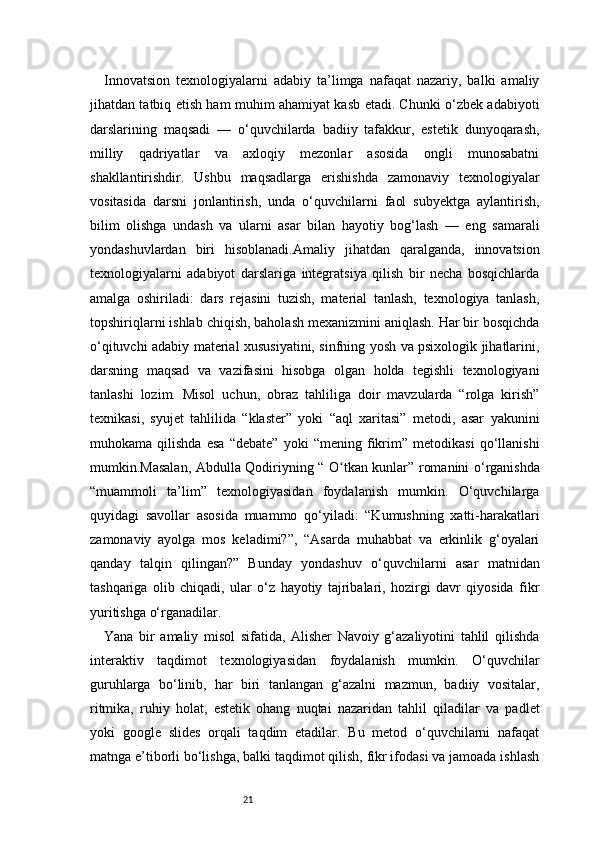 21Innovatsion   texnologiyalarni   adabiy   ta’limga   nafaqat   nazariy,   balki   amaliy
jihatdan tatbiq etish ham muhim ahamiyat kasb etadi. Chunki o‘zbek adabiyoti
darslarining   maqsadi   —   o‘quvchilarda   badiiy   tafakkur,   estetik   dunyoqarash,
milliy   qadriyatlar   va   axloqiy   mezonlar   asosida   ongli   munosabatni
shakllantirishdir.   Ushbu   maqsadlarga   erishishda   zamonaviy   texnologiyalar
vositasida   darsni   jonlantirish,   unda   o‘quvchilarni   faol   subyektga   aylantirish,
bilim   olishga   undash   va   ularni   asar   bilan   hayotiy   bog‘lash   —   eng   samarali
yondashuvlardan   biri   hisoblanadi.Amaliy   jihatdan   qaralganda,   innovatsion
texnologiyalarni   adabiyot   darslariga   integratsiya   qilish   bir   necha   bosqichlarda
amalga   oshiriladi:   dars   rejasini   tuzish,   material   tanlash,   texnologiya   tanlash,
topshiriqlarni ishlab chiqish, baholash mexanizmini aniqlash. Har bir bosqichda
o‘qituvchi adabiy material xususiyatini, sinfning yosh va psixologik jihatlarini,
darsning   maqsad   va   vazifasini   hisobga   olgan   holda   tegishli   texnologiyani
tanlashi   lozim.   Misol   uchun,   obraz   tahliliga   doir   mavzularda   “rolga   kirish”
texnikasi,   syujet   tahlilida   “klaster”   yoki   “aql   xaritasi”   metodi,   asar   yakunini
muhokama   qilishda   esa   “debate”   yoki   “mening   fikrim”   metodikasi   qo‘llanishi
mumkin.Masalan, Abdulla Qodiriyning “   O tkan kunlarʻ ” romanini o‘rganishda
“muammoli   ta’lim”   texnologiyasidan   foydalanish   mumkin.   O‘quvchilarga
quyidagi   savollar   asosida   muammo   qo‘yiladi:   “Kumushning   xatti-harakatlari
zamonaviy   ayolga   mos   keladimi?”,   “Asarda   muhabbat   va   erkinlik   g‘oyalari
qanday   talqin   qilingan?”   Bunday   yondashuv   o‘quvchilarni   asar   matnidan
tashqariga   olib   chiqadi,   ular   o‘z   hayotiy   tajribalari,   hozirgi   davr   qiyosida   fikr
yuritishga o‘rganadilar.
Yana   bir   amaliy   misol   sifatida,   Alisher   Navoiy   g‘azaliyotini   tahlil   qilishda
interaktiv   taqdimot   texnologiyasidan   foydalanish   mumkin.   O‘quvchilar
guruhlarga   bo‘linib,   har   biri   tanlangan   g‘azalni   mazmun,   badiiy   vositalar,
ritmika,   ruhiy   holat,   estetik   ohang   nuqtai   nazaridan   tahlil   qiladilar   va   padlet
yoki   google   slides   orqali   taqdim   etadilar.   Bu   metod   o‘quvchilarni   nafaqat
matnga e’tiborli bo‘lishga, balki taqdimot qilish, fikr ifodasi va jamoada ishlash 