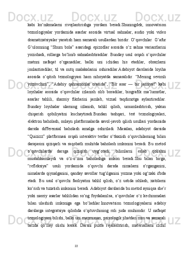 22kabi   ko‘nikmalarni   rivojlantirishga   yordam   beradi.Shuningdek,   innovatsion
texnologiyalar   yordamida   asarlar   asosida   virtual   sahnalar,   audio   yoki   video
dramatizatsiyalar yaratish ham samarali usullardan biridir. O‘quvchilar     G afurʻ
G ulom	
ʻ ning   “Shum   bola”   asaridagi   epizodlar   asosida   o‘z   sahna   variantlarini
yozishadi,   rollarga   bo‘linib   sahnalashtiradilar.   Bunday   usul   orqali   o‘quvchilar
matnni   nafaqat   o‘rganadilar,   balki   uni   ichidan   his   etadilar,   obrazlarni
jonlantiradilar,   til   va   nutq   malakalarini   oshiradilar.Adabiyot   darslarida   loyiha
asosida   o‘qitish   texnologiyasi   ham   nihoyatda   samaralidir.   “Mening   sevimli
yozuvchim”,   “Adabiy   qahramonlar   orasida”,   “Bir   asar   —   bir   jamiyat”   kabi
loyihalar   asosida   o‘quvchilar   izlanish   olib   boradilar,   biografik   ma’lumotlar,
asarlar   tahlili,   shaxsiy   fikrlarini   jamlab,   vizual   taqdimotga   aylantiradilar.
Bunday   loyihalar   ularning   izlanish,   tahlil   qilish,   umumlashtirish,   yakun
chiqarish   qobiliyatini   kuchaytiradi.Bundan   tashqari,   test   texnologiyalari,
elektron baholash, onlayn platformalarda savol-javob qilish usullari yordamida
darsda   differensial   baholash   amalga   oshiriladi.   Masalan,   adabiyot   darsida
“Quizizz”   platformasi   orqali   interaktiv   testlar   o‘tkazish   o‘quvchilarning   bilim
darajasini   qiziqarli   va   raqobatli   muhitda   baholash   imkonini   beradi.   Bu   metod
o‘quvchilarda   darsga   qiziqish   uyg‘otadi,   bilimlarni   eslab   qolishni
mustahkamlaydi   va   o‘z-o‘zini   baholashga   imkon   beradi.Shu   bilan   birga,
“refleksiya”   usuli   yordamida   o‘quvchi   darsda   nimalarni   o‘rganganini,
nimalarda qiynalganini, qanday savollar tug‘ilganini yozma yoki og‘zaki ifoda
etadi.   Bu   usul   o‘quvchi   faoliyatini   tahlil   qilish,   o‘z   ustida   ishlash,   xatolarni
ko‘rish va tuzatish imkonini beradi. Adabiyot darslarida bu metod ayniqsa she’r
yoki   nasriy   asarlar   tahlilidan   so‘ng   foydalanilsa,   o‘quvchilar   o‘z   kechinmalari
bilan   ulashish   imkoniga   ega   bo‘ladilar.Innovatsion   texnologiyalarni   adabiy
darslarga   integratsiya   qilishda   o‘qituvchining   roli   juda   muhimdir.   U   nafaqat
texnologiyani bilishi, balki uni mazmunan, psixologik jihatdan mos va samarali
tarzda   qo‘llay   olishi   kerak.   Darsni   puxta   rejalashtirish,   materiallarni   izchil