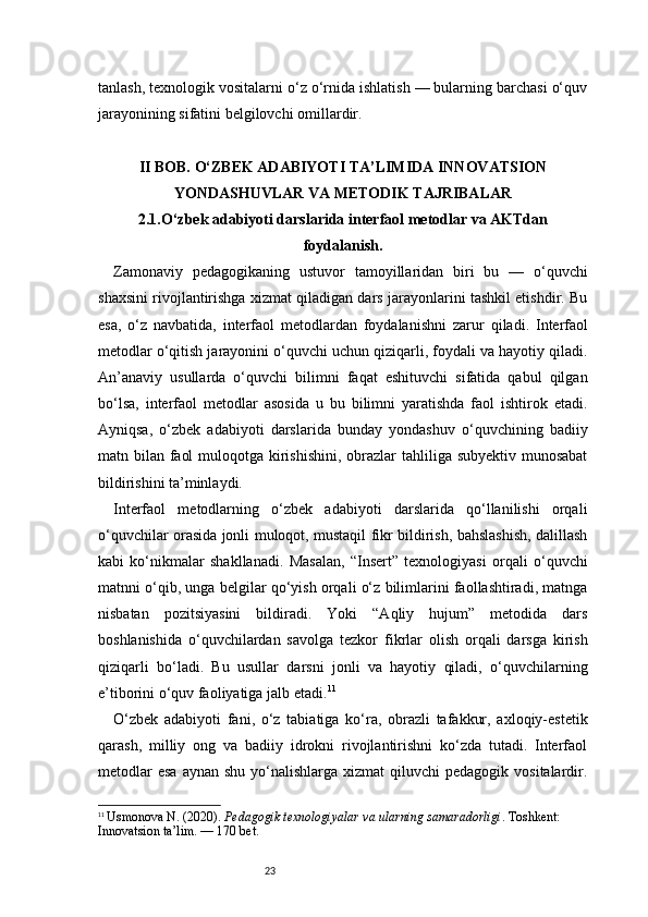 23tanlash, texnologik vositalarni o‘z o‘rnida ishlatish — bularning barchasi o‘quv
jarayonining sifatini belgilovchi omillardir.
II BOB. O‘ZBEK ADABIYOTI TA’LIMIDA INNOVATSION
YONDASHUVLAR VA METODIK TAJRIBALAR
2.1.O‘zbek adabiyoti darslarida interfaol metodlar va AKTdan
foydalanish.
Zamonaviy   pedagogikaning   ustuvor   tamoyillaridan   biri   bu   —   o‘quvchi
shaxsini rivojlantirishga xizmat qiladigan dars jarayonlarini tashkil etishdir. Bu
esa,   o‘z   navbatida,   interfaol   metodlardan   foydalanishni   zarur   qiladi.   Interfaol
metodlar o‘qitish jarayonini o‘quvchi uchun qiziqarli, foydali va hayotiy qiladi.
An’anaviy   usullarda   o‘quvchi   bilimni   faqat   eshituvchi   sifatida   qabul   qilgan
bo‘lsa,   interfaol   metodlar   asosida   u   bu   bilimni   yaratishda   faol   ishtirok   etadi.
Ayniqsa,   o‘zbek   adabiyoti   darslarida   bunday   yondashuv   o‘quvchining   badiiy
matn bilan faol  muloqotga kirishishini, obrazlar tahliliga subyektiv munosabat
bildirishini ta’minlaydi.
Interfaol   metodlarning   o‘zbek   adabiyoti   darslarida   qo‘llanilishi   orqali
o‘quvchilar orasida jonli muloqot, mustaqil fikr bildirish, bahslashish, dalillash
kabi   ko‘nikmalar   shakllanadi.   Masalan,   “Insert”   texnologiyasi   orqali   o‘quvchi
matnni o‘qib, unga belgilar qo‘yish orqali o‘z bilimlarini faollashtiradi, matnga
nisbatan   pozitsiyasini   bildiradi.   Yoki   “Aqliy   hujum”   metodida   dars
boshlanishida   o‘quvchilardan   savolga   tezkor   fikrlar   olish   orqali   darsga   kirish
qiziqarli   bo‘ladi.   Bu   usullar   darsni   jonli   va   hayotiy   qiladi,   o‘quvchilarning
e’tiborini o‘quv faoliyatiga jalb etadi. 11
O‘zbek   adabiyoti   fani,   o‘z   tabiatiga   ko‘ra,   obrazli   tafakkur,   axloqiy-estetik
qarash,   milliy   ong   va   badiiy   idrokni   rivojlantirishni   ko‘zda   tutadi.   Interfaol
metodlar   esa  aynan  shu  yo‘nalishlarga  xizmat  qiluvchi   pedagogik vositalardir.
11
  Usmonova N. (2020).  Pedagogik texnologiyalar va ularning samaradorligi . Toshkent: 
Innovatsion ta’lim.  — 170 bet. 