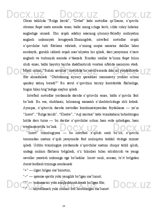 24Obraz   tahlilida   “Rolga   kirish”,   “Debat”   kabi   metodlar   qo‘llansa,   o‘quvchi
obrazni  faqat  matn asosida  emas, balki  uning ichiga  kirib, ichki  ruhiy holatini
anglashga   urinadi.   Shu   orqali   adabiy   asarning   ijtimoiy-falsafiy   mohiyatini
anglash   imkoniyati   kengayadi.Shuningdek,   interfaol   metodlar   orqali
o‘quvchilar   turli   fikrlarni   eshitadi,   o‘zining   nuqtai   nazarini   dalillar   bilan
asoslaydi,  guruhli  ishlash   orqali   mas’uliyatni  his  qiladi,  dars  jarayonini   o‘zaro
anglash   va   tushunish   asosida   o‘tkazadi.   Bunday   usullar   ta’limni   faqat   bilim
olish emas, balki hayotiy tajriba shakllantirish vositasi  sifatida namoyon etadi.
Misol uchun, “Bahsli savollar” metodida bir savol asosida ikki xil yondashuvda
fikr   almashiladi:   “Otabekning   siyosiy   qarashlari   zamonaviy   yoshlar   uchun
qanday   saboq   beradi?”   Bu   savol   o‘quvchini   tarixiy   kontekstda   fikrlashga,
bugun bilan bog‘lashga majbur qiladi.
Interfaol   metodlar   yordamida   darsda   o‘qituvchi   emas,   balki   o‘quvchi   faol
bo‘ladi.   Bu   esa,   shubhasiz,   bilimning   samarali   o‘zlashtirilishiga   olib   keladi.
Ayniqsa,   o‘qituvchi   darsda   metodlar   kombinatsiyasidan   foydalansa   —   ya’ni
“Insert”, “Rolga kirish”, “Klaster”, “Aql xaritasi” kabi texnikalarni birlashtirgan
holda   dars   tuzsa   —   bu   darslar   o‘quvchilar   uchun   ham   esda   qoladigan,   ham
rivojlantiruvchi bo‘ladi.
“Insert”   texnologiyasi   —   bu   interfaol   o‘qitish   usuli   bo‘lib,   o‘quvchi
tomonidan   matnni   o‘qish   jarayonida   faol   muloqotni   tashkil   etishga   xizmat
qiladi.   Ushbu   texnologiya   yordamida   o‘quvchilar   matnni   chuqur   tahlil   qilish,
undagi   muhim   fikrlarni   belgilash,   o‘z   bilimlari   bilan   solishtirish   va   yangi
savollar   yaratish   imkoniga   ega   bo‘ladilar.   Insert   usuli,   asosan,   to‘rt   belgidan
iborat kodlash tizimiga asoslanadi:
“+” — ilgari bilgan ma’lumotim,
“–” — qarama-qarshi yoki yangilik bo‘lgan ma’lumot,
“?” — tushunarsiz yoki aniqlashtirish kerak bo‘lgan fikr,
“!” — hayratlanarli yoki muhim deb hisoblangan ma’lumot.