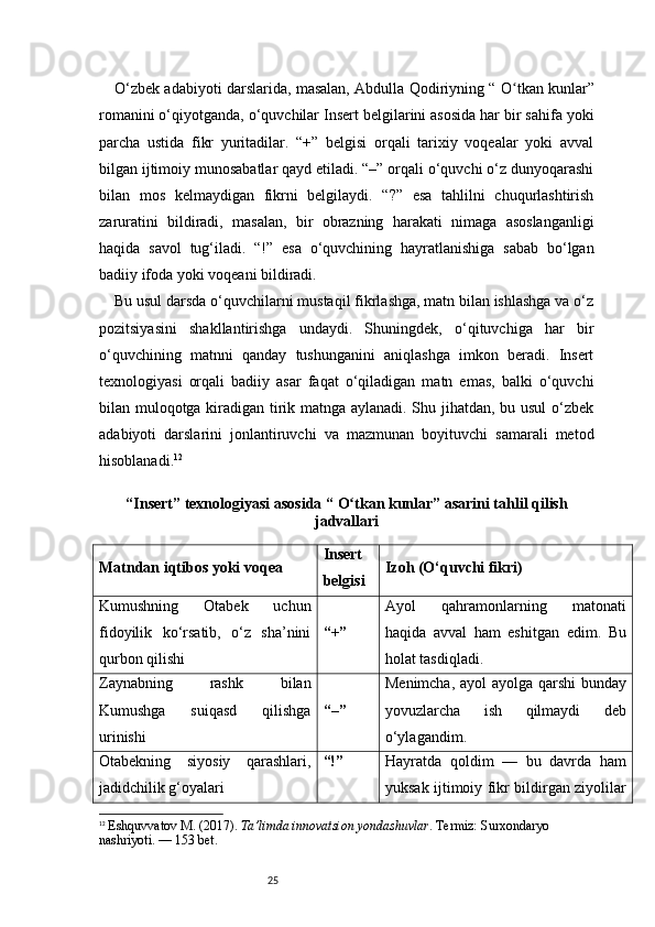 25O‘zbek adabiyoti darslarida, masalan, Abdulla Qodiriyning “  O tkan kunlarʻ ”
romanini o‘qiyotganda, o‘quvchilar Insert belgilarini asosida har bir sahifa yoki
parcha   ustida   fikr   yuritadilar.   “+”   belgisi   orqali   tarixiy   voqealar   yoki   avval
bilgan ijtimoiy munosabatlar qayd etiladi. “–” orqali o‘quvchi o‘z dunyoqarashi
bilan   mos   kelmaydigan   fikrni   belgilaydi.   “?”   esa   tahlilni   chuqurlashtirish
zaruratini   bildiradi,   masalan,   bir   obrazning   harakati   nimaga   asoslanganligi
haqida   savol   tug‘iladi.   “!”   esa   o‘quvchining   hayratlanishiga   sabab   bo‘lgan
badiiy ifoda yoki voqeani bildiradi.
Bu usul darsda o‘quvchilarni mustaqil fikrlashga, matn bilan ishlashga va o‘z
pozitsiyasini   shakllantirishga   undaydi.   Shuningdek,   o‘qituvchiga   har   bir
o‘quvchining   matnni   qanday   tushunganini   aniqlashga   imkon   beradi.   Insert
texnologiyasi   orqali   badiiy   asar   faqat   o‘qiladigan   matn   emas,   balki   o‘quvchi
bilan muloqotga kiradigan tirik matnga aylanadi. Shu jihatdan, bu usul o‘zbek
adabiyoti   darslarini   jonlantiruvchi   va   mazmunan   boyituvchi   samarali   metod
hisoblanadi. 12
“Insert” texnologiyasi asosida “  O tkan kunlar	
ʻ ” asarini tahlil qilish
jadvallari
Matndan iqtibos yoki voqea Insert
belgisi Izoh (O‘quvchi fikri)
Kumushning   Otabek   uchun
fidoyilik   ko‘rsatib,   o‘z   sha’nini
qurbon qilishi “+” Ayol   qahramonlarning   matonati
haqida   avval   ham   eshitgan   edim.   Bu
holat tasdiqladi.
Zaynabning   rashk   bilan
Kumushga   suiqasd   qilishga
urinishi “–” Menimcha, ayol ayolga qarshi  bunday
yovuzlarcha   ish   qilmaydi   deb
o‘ylagandim.
Otabekning   siyosiy   qarashlari,
jadidchilik g‘oyalari “!” Hayratda   qoldim   —   bu   davrda   ham
yuksak ijtimoiy fikr bildirgan ziyolilar
12
  Eshquvvatov M. (2017).  Ta’limda innovatsion yondashuvlar . Termiz: Surxondaryo 
nashriyoti.  — 153 bet.