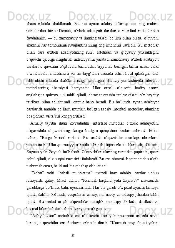 27shaxs   sifatida   shakllanadi.   Bu   esa   aynan   adabiy   ta’limga   xos   eng   muhim
natijalardan   biridir.Demak,   o‘zbek   adabiyoti   darslarida   interfaol   metodlardan
foydalanish   —   bu   zamonaviy   ta’limning   talabi   bo‘lish   bilan   birga,   o‘quvchi
shaxsini   har   tomonlama   rivojlantirishning   eng   ishonchli   usulidir.   Bu   metodlar
bilan   dars   o‘zbek   adabiyotining   ruhi,   estetikasi   va   g‘oyaviy   yuksakligini
o‘quvchi   qalbiga  singdirish  imkoniyatini   yaratadi.Zamonaviy  o‘zbek  adabiyoti
darslari   o‘quvchini   o‘qituvchi   tomonidan   tayyorlab   berilgan   bilim   emas,   balki
o‘z   izlanishi,   mulohazasi   va   his-tuyg‘ulari   asosida   bilim   hosil   qiladigan   faol
ishtirokchi   sifatida   shakllantirishga   qaratilgan.   Bunday   yondashuvda   interfaol
metodlarning   ahamiyati   beqiyosdir.   Ular   orqali   o‘quvchi   badiiy   asarni
anglabgina qolmay, uni tahlil qiladi, obrazlar orasida tanlov qiladi, o‘z hayotiy
tajribasi   bilan   solishtiradi,   estetik   baho   beradi.   Bu   bo‘limda   aynan   adabiyot
darslarida amalda qo‘llash mumkin bo‘lgan asosiy interfaol metodlar, ularning
bosqichlari va ta’siri keng yoritiladi.
Amaliy   tajriba   shuni   ko‘rsatadiki,   interfaol   metodlar   o‘zbek   adabiyotini
o‘rganishda   o‘quvchining   darsga   bo‘lgan   qiziqishini   keskin   oshiradi.   Misol
uchun,   “Rolga   kirish”   metodi.   Bu   usulda   o‘quvchilar   asardagi   obrazlarni
jonlantiradi.   Ularga   muayyan   rolda   chiqish   topshiriladi:   Kumush,   Otabek,
Zaynab  yoki   Zaynab   bo‘lishadi.  O‘quvchilar  ularning nomidan gapiradi,  qaror
qabul qiladi, o‘z nuqtai nazarini ifodalaydi. Bu esa obrazni faqat matndan o‘qib
tushunish emas, balki uni his qilishga olib keladi.
“Debat”   yoki   “bahsli   muhokama”   metodi   ham   adabiy   darslar   uchun
nihoyatda   qulay.   Misol   uchun,   “Kumush   haqlimi   yoki   Zaynab?”   mavzusida
guruhlarga bo‘linib, bahs uyushtiriladi. Har bir guruh o‘z pozitsiyasini himoya
qiladi, dalillar keltiradi, voqealarni  tarixiy, ma’naviy va axloqiy jihatdan tahlil
qiladi.   Bu   metod   orqali   o‘quvchilar   notiqlik,   mantiqiy   fikrlash,   dalillash   va
hurmat bilan bahslashish madaniyatini o‘rganadi.
“Aqliy   hujum”   metodida   esa   o‘qituvchi   asar   yoki   muammo   asosida   savol
beradi,   o‘quvchilar   esa   fikrlarini   erkin   bildiradi.   “Kumush   nega   fojiali   yakun