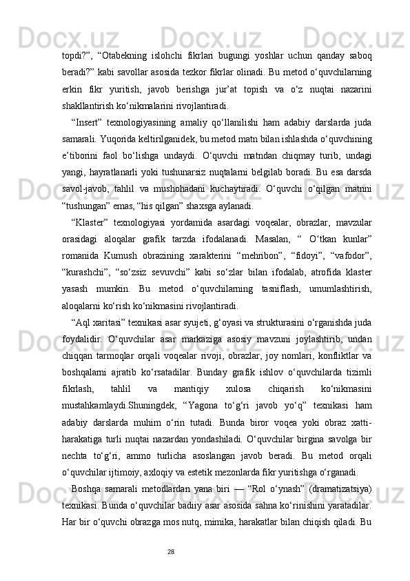 28topdi?”,   “Otabekning   islohchi   fikrlari   bugungi   yoshlar   uchun   qanday   saboq
beradi?” kabi savollar asosida tezkor fikrlar olinadi. Bu metod o‘quvchilarning
erkin   fikr   yuritish,   javob   berishga   jur’at   topish   va   o‘z   nuqtai   nazarini
shakllantirish ko‘nikmalarini rivojlantiradi.
“Insert”   texnologiyasining   amaliy   qo‘llanilishi   ham   adabiy   darslarda   juda
samarali. Yuqorida keltirilganidek, bu metod matn bilan ishlashda o‘quvchining
e’tiborini   faol   bo‘lishga   undaydi.   O‘quvchi   matndan   chiqmay   turib,   undagi
yangi, hayratlanarli  yoki  tushunarsiz  nuqtalarni  belgilab boradi. Bu  esa  darsda
savol-javob,   tahlil   va   mushohadani   kuchaytiradi.   O‘quvchi   o‘qilgan   matnni
“tushungan” emas, “his qilgan” shaxsga aylanadi.
“Klaster”   texnologiyasi   yordamida   asardagi   voqealar,   obrazlar,   mavzular
orasidagi   aloqalar   grafik   tarzda   ifodalanadi.   Masalan,   “   O tkan   kunlarʻ ”
romanida   Kumush   obrazining   xarakterini   “mehribon”,   “fidoyi”,   “vafodor”,
“kurashchi”,   “so‘zsiz   sevuvchi”   kabi   so‘zlar   bilan   ifodalab,   atrofida   klaster
yasash   mumkin.   Bu   metod   o‘quvchilarning   tasniflash,   umumlashtirish,
aloqalarni ko‘rish ko‘nikmasini rivojlantiradi.
“Aql xaritasi” texnikasi asar syujeti, g‘oyasi va strukturasini o‘rganishda juda
foydalidir.   O‘quvchilar   asar   markaziga   asosiy   mavzuni   joylashtirib,   undan
chiqqan   tarmoqlar   orqali   voqealar   rivoji,   obrazlar,   joy   nomlari,   konfliktlar   va
boshqalarni   ajratib   ko‘rsatadilar.   Bunday   grafik   ishlov   o‘quvchilarda   tizimli
fikrlash,   tahlil   va   mantiqiy   xulosa   chiqarish   ko‘nikmasini
mustahkamlaydi.Shuningdek,   “Yagona   to‘g‘ri   javob   yo‘q”   texnikasi   ham
adabiy   darslarda   muhim   o‘rin   tutadi.   Bunda   biror   voqea   yoki   obraz   xatti-
harakatiga   turli   nuqtai   nazardan   yondashiladi.   O‘quvchilar   birgina   savolga   bir
nechta   to‘g‘ri,   ammo   turlicha   asoslangan   javob   beradi.   Bu   metod   orqali
o‘quvchilar ijtimoiy, axloqiy va estetik mezonlarda fikr yuritishga o‘rganadi.
Boshqa   samarali   metodlardan   yana   biri   —   “Rol   o‘ynash”   (dramatizatsiya)
texnikasi. Bunda o‘quvchilar badiiy asar asosida sahna ko‘rinishini yaratadilar.
Har bir o‘quvchi obrazga mos nutq, mimika, harakatlar bilan chiqish qiladi. Bu 