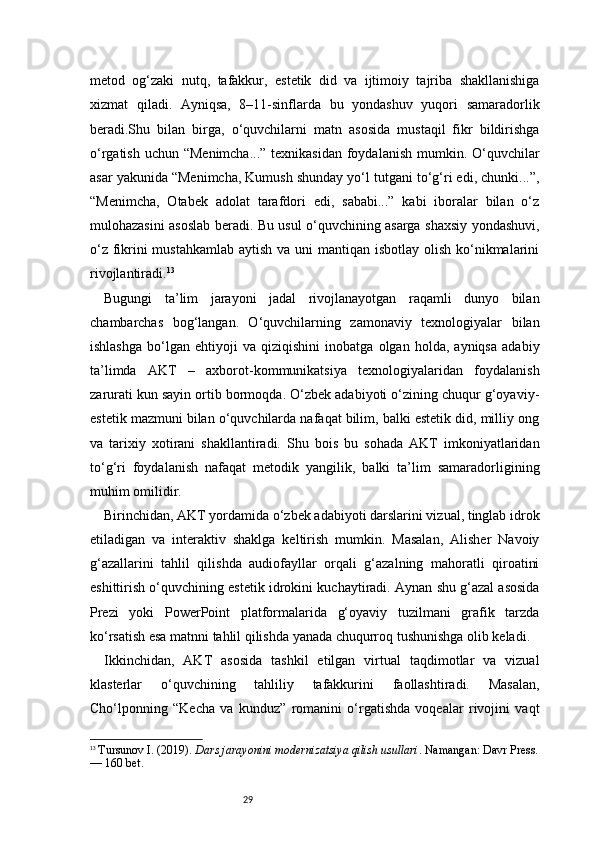 29metod   og‘zaki   nutq,   tafakkur,   estetik   did   va   ijtimoiy   tajriba   shakllanishiga
xizmat   qiladi.   Ayniqsa,   8–11-sinflarda   bu   yondashuv   yuqori   samaradorlik
beradi.Shu   bilan   birga,   o‘quvchilarni   matn   asosida   mustaqil   fikr   bildirishga
o‘rgatish uchun “Menimcha...” texnikasidan  foydalanish mumkin. O‘quvchilar
asar yakunida “Menimcha, Kumush shunday yo‘l tutgani to‘g‘ri edi, chunki...”,
“Menimcha,   Otabek   adolat   tarafdori   edi,   sababi...”   kabi   iboralar   bilan   o‘z
mulohazasini asoslab beradi. Bu usul o‘quvchining asarga shaxsiy yondashuvi,
o‘z fikrini mustahkamlab  aytish va uni  mantiqan isbotlay olish ko‘nikmalarini
rivojlantiradi. 13
Bugungi   ta’lim   jarayoni   jadal   rivojlanayotgan   raqamli   dunyo   bilan
chambarchas   bog‘langan.   O‘quvchilarning   zamonaviy   texnologiyalar   bilan
ishlashga   bo‘lgan   ehtiyoji   va   qiziqishini   inobatga   olgan   holda,   ayniqsa   adabiy
ta’limda   AKT   –   axborot-kommunikatsiya   texnologiyalaridan   foydalanish
zarurati kun sayin ortib bormoqda. O‘zbek adabiyoti o‘zining chuqur g‘oyaviy-
estetik mazmuni bilan o‘quvchilarda nafaqat bilim, balki estetik did, milliy ong
va   tarixiy   xotirani   shakllantiradi.   Shu   bois   bu   sohada   AKT   imkoniyatlaridan
to‘g‘ri   foydalanish   nafaqat   metodik   yangilik,   balki   ta’lim   samaradorligining
muhim omilidir.
Birinchidan, AKT yordamida o‘zbek adabiyoti darslarini vizual, tinglab idrok
etiladigan   va   interaktiv   shaklga   keltirish   mumkin.   Masalan,   Alisher   Navoiy
g‘azallarini   tahlil   qilishda   audiofayllar   orqali   g‘azalning   mahoratli   qiroatini
eshittirish o‘quvchining estetik idrokini kuchaytiradi. Aynan shu g‘azal asosida
Prezi   yoki   PowerPoint   platformalarida   g‘oyaviy   tuzilmani   grafik   tarzda
ko‘rsatish esa matnni tahlil qilishda yanada chuqurroq tushunishga olib keladi.
Ikkinchidan,   AKT   asosida   tashkil   etilgan   virtual   taqdimotlar   va   vizual
klasterlar   o‘quvchining   tahliliy   tafakkurini   faollashtiradi.   Masalan,
Cho‘lponning   “Kecha   va   kunduz”   romanini   o‘rgatishda   voqealar   rivojini   vaqt
13
  Tursunov I. (2019).  Dars jarayonini modernizatsiya qilish usullari . Namangan: Davr Press.
— 160 bet. 