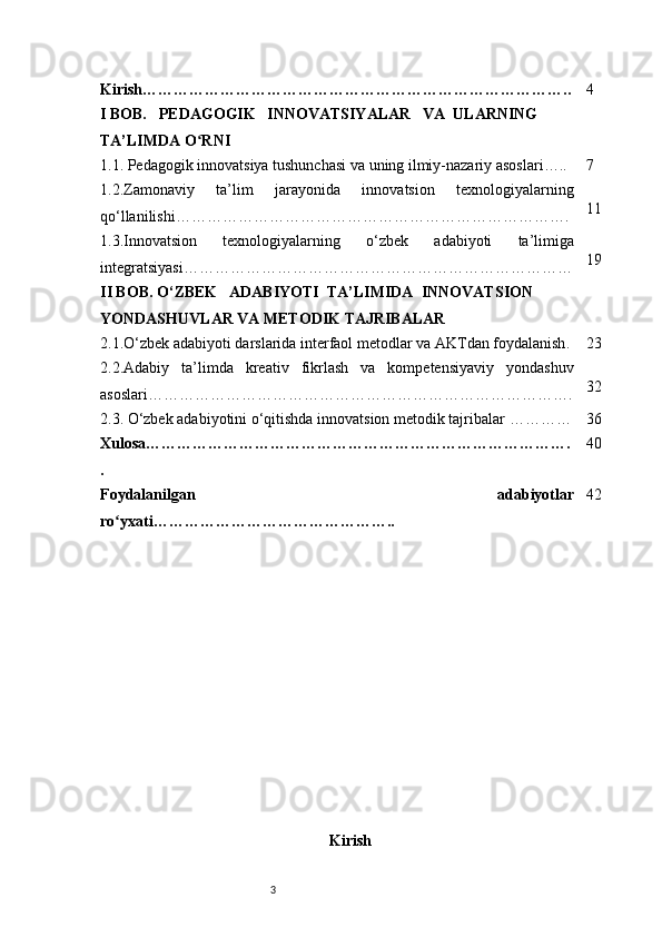 3Kirish ……………………………………………………………………….. 4
I BOB.     PEDAGOGIK     INNOVATSIYALAR     VA    ULARNING 
TA’LIMDA O RNIʻ
1.1. Pedagogik innovatsiya tushunchasi va uning ilmiy-nazariy asoslari ….. 7
1.2.Zamonaviy   ta’lim   jarayonida   innovatsion   texnologiyalarning
qo‘llanilishi …………………………………………………………………. 11
1.3.Innovatsion   texnologiyalarning   o‘zbek   adabiyoti   ta’limiga
integratsiyasi ………………………………………………………………… 19
II BOB. O‘ZBEK     ADABIYOTI    TA’LIMIDA    INNOVATSION 
YONDASHUVLAR VA METODIK TAJRIBALAR
2.1.O‘zbek adabiyoti darslarida interfaol metodlar va AKTdan foydalanish . 23
2.2.Adabiy   ta’limda   kreativ   fikrlash   va   kompetensiyaviy   yondashuv
asoslari ………………………………………………………………………. 32
2.3. O‘zbek adabiyotini o‘qitishda innovatsion metodik tajribalar  ………… 36
Xulosa ……………………………………………………………………….
. 40
Foydalanilgan   adabiyotlar
ro yxati	
ʻ ……………………………………….. 42
Kirish 