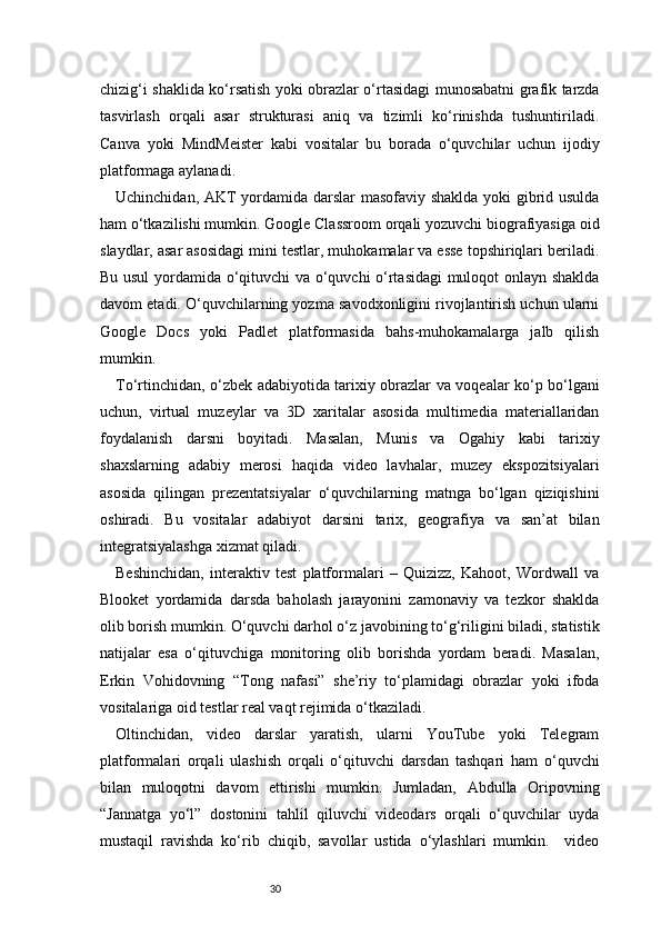 30chizig‘i shaklida ko‘rsatish yoki obrazlar o‘rtasidagi munosabatni grafik tarzda
tasvirlash   orqali   asar   strukturasi   aniq   va   tizimli   ko‘rinishda   tushuntiriladi.
Canva   yoki   MindMeister   kabi   vositalar   bu   borada   o‘quvchilar   uchun   ijodiy
platformaga aylanadi.
Uchinchidan, AKT yordamida darslar masofaviy shaklda yoki gibrid usulda
ham o‘tkazilishi mumkin. Google Classroom orqali yozuvchi biografiyasiga oid
slaydlar, asar asosidagi mini testlar, muhokamalar va esse topshiriqlari beriladi.
Bu usul  yordamida o‘qituvchi va o‘quvchi o‘rtasidagi muloqot onlayn shaklda
davom etadi. O‘quvchilarning yozma savodxonligini rivojlantirish uchun ularni
Google   Docs   yoki   Padlet   platformasida   bahs-muhokamalarga   jalb   qilish
mumkin.
To‘rtinchidan, o‘zbek adabiyotida tarixiy obrazlar va voqealar ko‘p bo‘lgani
uchun,   virtual   muzeylar   va   3D   xaritalar   asosida   multimedia   materiallaridan
foydalanish   darsni   boyitadi.   Masalan,   Munis   va   Ogahiy   kabi   tarixiy
shaxslarning   adabiy   merosi   haqida   video   lavhalar,   muzey   ekspozitsiyalari
asosida   qilingan   prezentatsiyalar   o‘quvchilarning   matnga   bo‘lgan   qiziqishini
oshiradi.   Bu   vositalar   adabiyot   darsini   tarix,   geografiya   va   san’at   bilan
integratsiyalashga xizmat qiladi.
Beshinchidan,   interaktiv   test   platformalari   –   Quizizz,   Kahoot,   Wordwall   va
Blooket   yordamida   darsda   baholash   jarayonini   zamonaviy   va   tezkor   shaklda
olib borish mumkin. O‘quvchi darhol o‘z javobining to‘g‘riligini biladi, statistik
natijalar   esa   o‘qituvchiga   monitoring   olib   borishda   yordam   beradi.   Masalan,
Erkin   Vohidovning   “Tong   nafasi”   she’riy   to‘plamidagi   obrazlar   yoki   ifoda
vositalariga oid testlar real vaqt rejimida o‘tkaziladi.
Oltinchidan,   video   darslar   yaratish,   ularni   YouTube   yoki   Telegram
platformalari   orqali   ulashish   orqali   o‘qituvchi   darsdan   tashqari   ham   o‘quvchi
bilan   muloqotni   davom   ettirishi   mumkin.   Jumladan,   Abdulla   Oripovning
“Jannatga   yo‘l”   dostonini   tahlil   qiluvchi   videodars   orqali   o‘quvchilar   uyda
mustaqil   ravishda   ko‘rib   chiqib,   savollar   ustida   o‘ylashlari   mumkin.     video