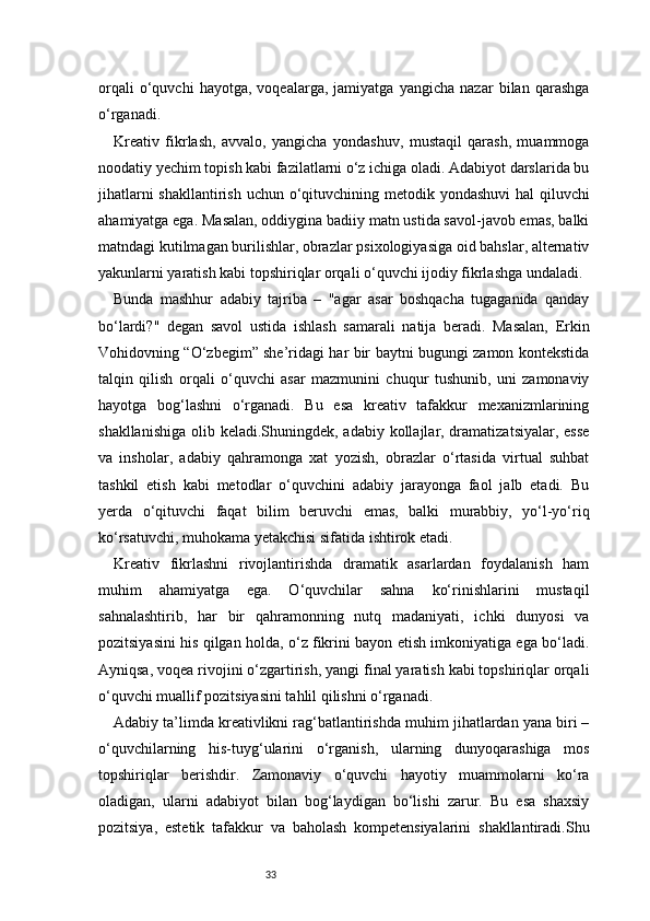 33orqali   o‘quvchi   hayotga,   voqealarga,   jamiyatga   yangicha   nazar   bilan   qarashga
o‘rganadi.
Kreativ   fikrlash,   avvalo,   yangicha   yondashuv,   mustaqil   qarash,   muammoga
noodatiy yechim topish kabi fazilatlarni o‘z ichiga oladi. Adabiyot darslarida bu
jihatlarni  shakllantirish uchun o‘qituvchining metodik yondashuvi  hal qiluvchi
ahamiyatga ega. Masalan, oddiygina badiiy matn ustida savol-javob emas, balki
matndagi kutilmagan burilishlar, obrazlar psixologiyasiga oid bahslar, alternativ
yakunlarni yaratish kabi topshiriqlar orqali o‘quvchi ijodiy fikrlashga undaladi.
Bunda   mashhur   adabiy   tajriba   –   "agar   asar   boshqacha   tugaganida   qanday
bo‘lardi?"   degan   savol   ustida   ishlash   samarali   natija   beradi.   Masalan,   Erkin
Vohidovning “O‘zbegim” she’ridagi har bir baytni bugungi zamon kontekstida
talqin   qilish   orqali   o‘quvchi   asar   mazmunini   chuqur   tushunib,   uni   zamonaviy
hayotga   bog‘lashni   o‘rganadi.   Bu   esa   kreativ   tafakkur   mexanizmlarining
shakllanishiga olib keladi.Shuningdek, adabiy kollajlar, dramatizatsiyalar, esse
va   insholar,   adabiy   qahramonga   xat   yozish,   obrazlar   o‘rtasida   virtual   suhbat
tashkil   etish   kabi   metodlar   o‘quvchini   adabiy   jarayonga   faol   jalb   etadi.   Bu
yerda   o‘qituvchi   faqat   bilim   beruvchi   emas,   balki   murabbiy,   yo‘l-yo‘riq
ko‘rsatuvchi, muhokama yetakchisi sifatida ishtirok etadi.
Kreativ   fikrlashni   rivojlantirishda   dramatik   asarlardan   foydalanish   ham
muhim   ahamiyatga   ega.   O‘quvchilar   sahna   ko‘rinishlarini   mustaqil
sahnalashtirib,   har   bir   qahramonning   nutq   madaniyati,   ichki   dunyosi   va
pozitsiyasini his qilgan holda, o‘z fikrini bayon etish imkoniyatiga ega bo‘ladi.
Ayniqsa, voqea rivojini o‘zgartirish, yangi final yaratish kabi topshiriqlar orqali
o‘quvchi muallif pozitsiyasini tahlil qilishni o‘rganadi.
Adabiy ta’limda kreativlikni rag‘batlantirishda muhim jihatlardan yana biri –
o‘quvchilarning   his-tuyg‘ularini   o‘rganish,   ularning   dunyoqarashiga   mos
topshiriqlar   berishdir.   Zamonaviy   o‘quvchi   hayotiy   muammolarni   ko‘ra
oladigan,   ularni   adabiyot   bilan   bog‘laydigan   bo‘lishi   zarur.   Bu   esa   shaxsiy
pozitsiya,   estetik   tafakkur   va   baholash   kompetensiyalarini   shakllantiradi.Shu 