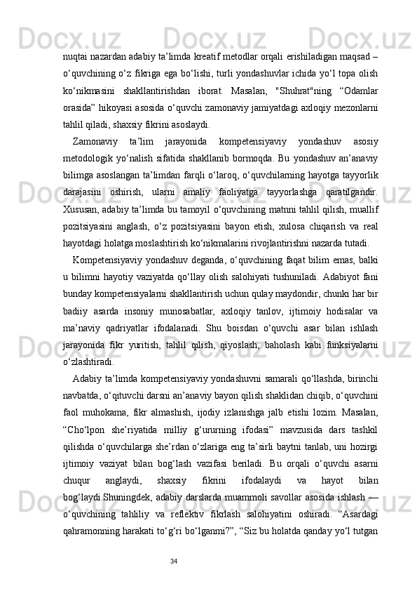 34nuqtai nazardan adabiy ta’limda kreatif metodlar orqali erishiladigan maqsad –
o‘quvchining o‘z fikriga ega bo‘lishi, turli yondashuvlar ichida yo‘l topa olish
ko‘nikmasini   shakllantirishdan   iborat.   Masalan,   "Shuhrat"ning   “Odamlar
orasida” hikoyasi asosida o‘quvchi zamonaviy jamiyatdagi axloqiy mezonlarni
tahlil qiladi, shaxsiy fikrini asoslaydi.
Zamonaviy   ta’lim   jarayonida   kompetensiyaviy   yondashuv   asosiy
metodologik   yo‘nalish   sifatida   shakllanib   bormoqda.   Bu   yondashuv   an’anaviy
bilimga asoslangan  ta’limdan farqli o‘laroq, o‘quvchilarning hayotga tayyorlik
darajasini   oshirish,   ularni   amaliy   faoliyatga   tayyorlashga   qaratilgandir.
Xususan, adabiy ta’limda bu tamoyil o‘quvchining matnni tahlil qilish, muallif
pozitsiyasini   anglash,   o‘z   pozitsiyasini   bayon   etish,   xulosa   chiqarish   va   real
hayotdagi holatga moslashtirish ko‘nikmalarini rivojlantirishni nazarda tutadi.
Kompetensiyaviy yondashuv deganda, o‘quvchining faqat  bilim  emas, balki
u   bilimni   hayotiy   vaziyatda   qo‘llay   olish   salohiyati   tushuniladi.   Adabiyot   fani
bunday kompetensiyalarni shakllantirish uchun qulay maydondir, chunki har bir
badiiy   asarda   insoniy   munosabatlar,   axloqiy   tanlov,   ijtimoiy   hodisalar   va
ma’naviy   qadriyatlar   ifodalanadi.   Shu   boisdan   o‘quvchi   asar   bilan   ishlash
jarayonida   fikr   yuritish,   tahlil   qilish,   qiyoslash,   baholash   kabi   funksiyalarni
o‘zlashtiradi.
Adabiy ta’limda kompetensiyaviy yondashuvni samarali qo‘llashda, birinchi
navbatda, o‘qituvchi darsni an’anaviy bayon qilish shaklidan chiqib, o‘quvchini
faol   muhokama,   fikr   almashish,   ijodiy   izlanishga   jalb   etishi   lozim.   Masalan,
“Cho‘lpon   she’riyatida   milliy   g‘ururning   ifodasi”   mavzusida   dars   tashkil
qilishda o‘quvchilarga she’rdan o‘zlariga eng ta’sirli baytni tanlab, uni hozirgi
ijtimoiy   vaziyat   bilan   bog‘lash   vazifasi   beriladi.   Bu   orqali   o‘quvchi   asarni
chuqur   anglaydi,   shaxsiy   fikrini   ifodalaydi   va   hayot   bilan
bog‘laydi.Shuningdek,  adabiy  darslarda  muammoli  savollar  asosida   ishlash  —
o‘quvchining   tahliliy   va   reflektiv   fikrlash   salohiyatini   oshiradi.   “Asardagi
qahramonning harakati to‘g‘ri bo‘lganmi?”, “Siz bu holatda qanday yo‘l tutgan