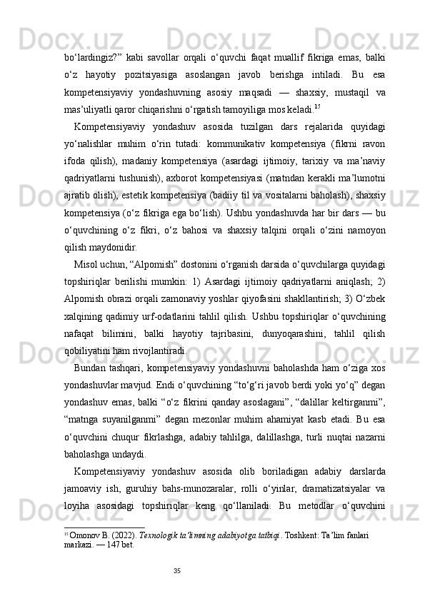 35bo‘lardingiz?”   kabi   savollar   orqali   o‘quvchi   faqat   muallif   fikriga   emas,   balki
o‘z   hayotiy   pozitsiyasiga   asoslangan   javob   berishga   intiladi.   Bu   esa
kompetensiyaviy   yondashuvning   asosiy   maqsadi   —   shaxsiy,   mustaqil   va
mas’uliyatli qaror chiqarishni o‘rgatish tamoyiliga mos keladi. 15
Kompetensiyaviy   yondashuv   asosida   tuzilgan   dars   rejalarida   quyidagi
yo‘nalishlar   muhim   o‘rin   tutadi:   kommunikativ   kompetensiya   (fikrni   ravon
ifoda   qilish),   madaniy   kompetensiya   (asardagi   ijtimoiy,   tarixiy   va   ma’naviy
qadriyatlarni   tushunish),  axborot   kompetensiyasi  (matndan  kerakli   ma’lumotni
ajratib olish), estetik kompetensiya (badiiy til va vositalarni baholash), shaxsiy
kompetensiya (o‘z fikriga ega bo‘lish). Ushbu yondashuvda har bir dars — bu
o‘quvchining   o‘z   fikri,   o‘z   bahosi   va   shaxsiy   talqini   orqali   o‘zini   namoyon
qilish maydonidir.
Misol uchun, “Alpomish” dostonini o‘rganish darsida o‘quvchilarga quyidagi
topshiriqlar   berilishi   mumkin:   1)   Asardagi   ijtimoiy   qadriyatlarni   aniqlash;   2)
Alpomish obrazi orqali zamonaviy yoshlar qiyofasini shakllantirish; 3) O‘zbek
xalqining   qadimiy   urf-odatlarini   tahlil   qilish.   Ushbu   topshiriqlar   o‘quvchining
nafaqat   bilimini,   balki   hayotiy   tajribasini,   dunyoqarashini,   tahlil   qilish
qobiliyatini ham rivojlantiradi.
Bundan   tashqari,   kompetensiyaviy   yondashuvni   baholashda   ham   o‘ziga   xos
yondashuvlar mavjud. Endi o‘quvchining “to‘g‘ri javob berdi yoki yo‘q” degan
yondashuv   emas,   balki   “o‘z   fikrini   qanday   asoslagani”,   “dalillar   keltirganmi”,
“matnga   suyanilganmi”   degan   mezonlar   muhim   ahamiyat   kasb   etadi.   Bu   esa
o‘quvchini   chuqur   fikrlashga,   adabiy   tahlilga,   dalillashga,   turli   nuqtai   nazarni
baholashga undaydi.
Kompetensiyaviy   yondashuv   asosida   olib   boriladigan   adabiy   darslarda
jamoaviy   ish,   guruhiy   bahs-munozaralar,   rolli   o‘yinlar,   dramatizatsiyalar   va
loyiha   asosidagi   topshiriqlar   keng   qo‘llaniladi.   Bu   metodlar   o‘quvchini
15
  Omonov B. (2022).  Texnologik ta’limning adabiyotga tatbiqi . Toshkent: Ta’lim fanlari 
markazi.  — 147 bet.
