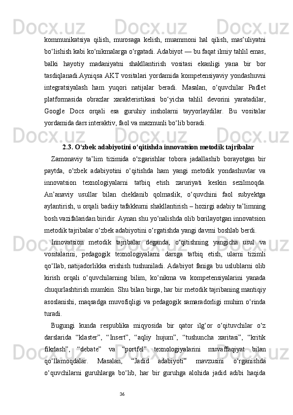 36kommunikatsiya   qilish,   murosaga   kelish,   muammoni   hal   qilish,   mas’uliyatni
bo‘lishish kabi ko‘nikmalarga o‘rgatadi. Adabiyot — bu faqat ilmiy tahlil emas,
balki   hayotiy   madaniyatni   shakllantirish   vositasi   ekanligi   yana   bir   bor
tasdiqlanadi.Ayniqsa   AKT  vositalari  yordamida kompetensiyaviy yondashuvni
integratsiyalash   ham   yuqori   natijalar   beradi.   Masalan,   o‘quvchilar   Padlet
platformasida   obrazlar   xarakteristikasi   bo‘yicha   tahlil   devorini   yaratadilar,
Google   Docs   orqali   esa   guruhiy   insholarni   tayyorlaydilar.   Bu   vositalar
yordamida dars interaktiv, faol va mazmunli bo‘lib boradi.
2.3. O‘zbek adabiyotini o‘qitishda innovatsion metodik tajribalar
Zamonaviy   ta’lim   tizimida   o‘zgarishlar   tobora   jadallashib   borayotgan   bir
paytda,   o‘zbek   adabiyotini   o‘qitishda   ham   yangi   metodik   yondashuvlar   va
innovatsion   texnologiyalarni   tatbiq   etish   zaruriyati   keskin   sezilmoqda.
An’anaviy   usullar   bilan   cheklanib   qolmaslik,   o‘quvchini   faol   subyektga
aylantirish, u orqali badiiy tafakkurni shakllantirish – hozirgi adabiy ta’limning
bosh vazifalaridan biridir. Aynan shu yo‘nalishda olib borilayotgan innovatsion
metodik tajribalar o‘zbek adabiyotini o‘rgatishda yangi davrni boshlab berdi.
Innovatsion   metodik   tajribalar   deganda,   o‘qitishning   yangicha   usul   va
vositalarini,   pedagogik   texnologiyalarni   darsga   tatbiq   etish,   ularni   tizimli
qo‘llab,   natijadorlikka   erishish   tushuniladi.   Adabiyot   faniga   bu   uslublarni   olib
kirish   orqali   o‘quvchilarning   bilim,   ko‘nikma   va   kompetensiyalarini   yanada
chuqurlashtirish mumkin. Shu bilan birga, har bir metodik tajribaning mantiqiy
asoslanishi,  maqsadga  muvofiqligi  va  pedagogik samaradorligi  muhim  o‘rinda
turadi.
Bugungi   kunda   respublika   miqyosida   bir   qator   ilg‘or   o‘qituvchilar   o‘z
darslarida   “klaster”,   “Insert”,   “aqliy   hujum”,   “tushuncha   xaritasi”,   “kritik
fikrlash”,   “debate”   va   “portfel”   texnologiyalarini   muvaffaqiyat   bilan
qo‘llamoqdalar.   Masalan,   “Jadid   adabiyoti”   mavzusini   o‘rganishda
o‘quvchilarni   guruhlarga   bo‘lib,   har   bir   guruhga   alohida   jadid   adibi   haqida 