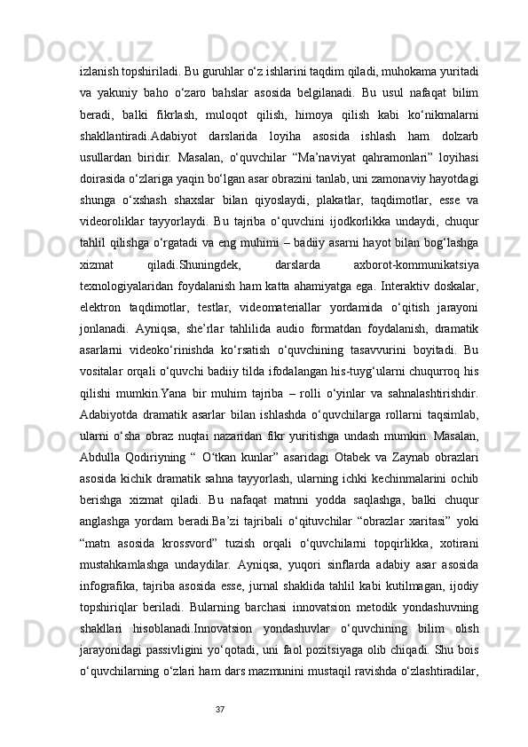 37izlanish topshiriladi. Bu guruhlar o‘z ishlarini taqdim qiladi, muhokama yuritadi
va   yakuniy   baho   o‘zaro   bahslar   asosida   belgilanadi.   Bu   usul   nafaqat   bilim
beradi,   balki   fikrlash,   muloqot   qilish,   himoya   qilish   kabi   ko‘nikmalarni
shakllantiradi.Adabiyot   darslarida   loyiha   asosida   ishlash   ham   dolzarb
usullardan   biridir.   Masalan,   o‘quvchilar   “Ma’naviyat   qahramonlari”   loyihasi
doirasida o‘zlariga yaqin bo‘lgan asar obrazini tanlab, uni zamonaviy hayotdagi
shunga   o‘xshash   shaxslar   bilan   qiyoslaydi,   plakatlar,   taqdimotlar,   esse   va
videoroliklar   tayyorlaydi.   Bu   tajriba   o‘quvchini   ijodkorlikka   undaydi,   chuqur
tahlil qilishga o‘rgatadi  va eng muhimi – badiiy asarni  hayot  bilan bog‘lashga
xizmat   qiladi.Shuningdek,   darslarda   axborot-kommunikatsiya
texnologiyalaridan   foydalanish   ham   katta   ahamiyatga   ega.   Interaktiv   doskalar,
elektron   taqdimotlar,   testlar,   videomateriallar   yordamida   o‘qitish   jarayoni
jonlanadi.   Ayniqsa,   she’rlar   tahlilida   audio   formatdan   foydalanish,   dramatik
asarlarni   videoko‘rinishda   ko‘rsatish   o‘quvchining   tasavvurini   boyitadi.   Bu
vositalar orqali o‘quvchi badiiy tilda ifodalangan his-tuyg‘ularni chuqurroq his
qilishi   mumkin.Yana   bir   muhim   tajriba   –   rolli   o‘yinlar   va   sahnalashtirishdir.
Adabiyotda   dramatik   asarlar   bilan   ishlashda   o‘quvchilarga   rollarni   taqsimlab,
ularni   o‘sha   obraz   nuqtai   nazaridan   fikr   yuritishga   undash   mumkin.   Masalan,
Abdulla   Qodiriyning   “   O tkan   kunlarʻ ”   asaridagi   Otabek   va   Zaynab   obrazlari
asosida   kichik   dramatik  sahna   tayyorlash,   ularning  ichki   kechinmalarini   ochib
berishga   xizmat   qiladi.   Bu   nafaqat   matnni   yodda   saqlashga,   balki   chuqur
anglashga   yordam   beradi.Ba’zi   tajribali   o‘qituvchilar   “obrazlar   xaritasi”   yoki
“matn   asosida   krossvord”   tuzish   orqali   o‘quvchilarni   topqirlikka,   xotirani
mustahkamlashga   undaydilar.   Ayniqsa,   yuqori   sinflarda   adabiy   asar   asosida
infografika,   tajriba   asosida   esse,   jurnal   shaklida   tahlil   kabi   kutilmagan,   ijodiy
topshiriqlar   beriladi.   Bularning   barchasi   innovatsion   metodik   yondashuvning
shakllari   hisoblanadi.Innovatsion   yondashuvlar   o‘quvchining   bilim   olish
jarayonidagi  passivligini  yo‘qotadi, uni faol pozitsiyaga olib chiqadi. Shu bois
o‘quvchilarning o‘zlari ham dars mazmunini mustaqil ravishda o‘zlashtiradilar,