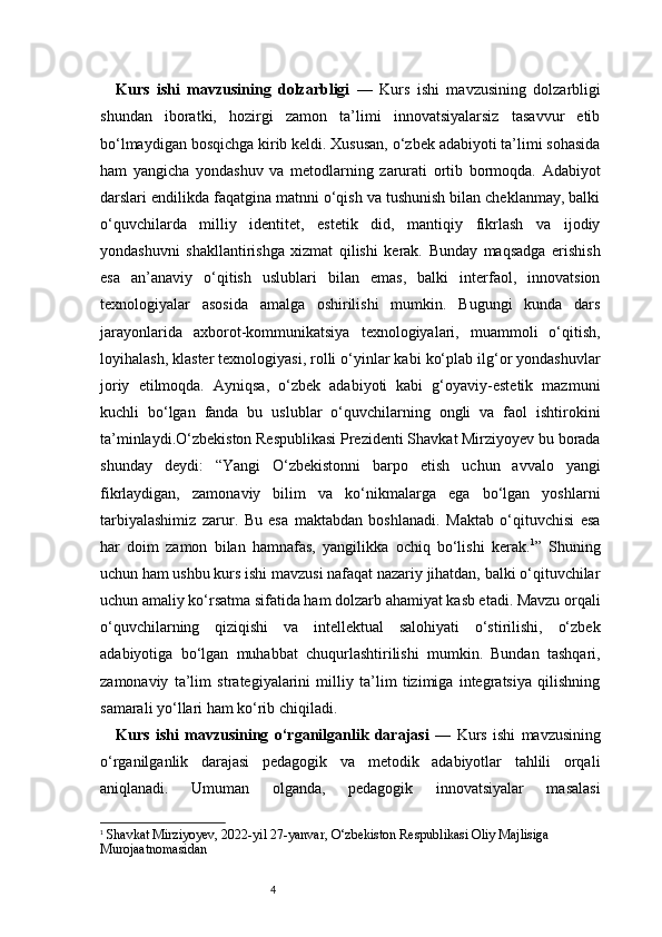 4Kurs   ishi   mavzusining   dolzarbligi   —   Kurs   ishi   mavzusining   dolzarbligi
shundan   iboratki,   hozirgi   zamon   ta’limi   innovatsiyalarsiz   tasavvur   etib
bo‘lmaydigan bosqichga kirib keldi. Xususan, o‘zbek adabiyoti ta’limi sohasida
ham   yangicha   yondashuv   va   metodlarning   zarurati   ortib   bormoqda.   Adabiyot
darslari endilikda faqatgina matnni o‘qish va tushunish bilan cheklanmay, balki
o‘quvchilarda   milliy   identitet,   estetik   did,   mantiqiy   fikrlash   va   ijodiy
yondashuvni   shakllantirishga   xizmat   qilishi   kerak.   Bunday   maqsadga   erishish
esa   an’anaviy   o‘qitish   uslublari   bilan   emas,   balki   interfaol,   innovatsion
texnologiyalar   asosida   amalga   oshirilishi   mumkin.   Bugungi   kunda   dars
jarayonlarida   axborot-kommunikatsiya   texnologiyalari,   muammoli   o‘qitish,
loyihalash, klaster texnologiyasi, rolli o‘yinlar kabi ko‘plab ilg‘or yondashuvlar
joriy   etilmoqda.   Ayniqsa,   o‘zbek   adabiyoti   kabi   g‘oyaviy-estetik   mazmuni
kuchli   bo‘lgan   fanda   bu   uslublar   o‘quvchilarning   ongli   va   faol   ishtirokini
ta’minlaydi.O‘zbekiston Respublikasi Prezidenti Shavkat Mirziyoyev bu borada
shunday   deydi:   “Yangi   O‘zbekistonni   barpo   etish   uchun   avvalo   yangi
fikrlaydigan,   zamonaviy   bilim   va   ko‘nikmalarga   ega   bo‘lgan   yoshlarni
tarbiyalashimiz   zarur.   Bu   esa   maktabdan   boshlanadi.   Maktab   o‘qituvchisi   esa
har   doim   zamon   bilan   hamnafas,   yangilikka   ochiq   bo‘lishi   kerak. 1
”   Shuning
uchun ham ushbu kurs ishi mavzusi nafaqat nazariy jihatdan, balki o‘qituvchilar
uchun amaliy ko‘rsatma sifatida ham dolzarb ahamiyat kasb etadi. Mavzu orqali
o‘quvchilarning   qiziqishi   va   intellektual   salohiyati   o‘stirilishi,   o‘zbek
adabiyotiga   bo‘lgan   muhabbat   chuqurlashtirilishi   mumkin.   Bundan   tashqari,
zamonaviy   ta’lim   strategiyalarini   milliy   ta’lim   tizimiga   integratsiya   qilishning
samarali yo‘llari ham ko‘rib chiqiladi.
Kurs   ishi   mavzusining   o‘rganilganlik   darajasi   —   Kurs   ishi   mavzusining
o‘rganilganlik   darajasi   pedagogik   va   metodik   adabiyotlar   tahlili   orqali
aniqlanadi.   Umuman   olganda,   pedagogik   innovatsiyalar   masalasi
1
  Shavkat Mirziyoyev, 2022-yil 27-yanvar, O‘zbekiston Respublikasi Oliy Majlisiga 
Murojaatnomasidan 