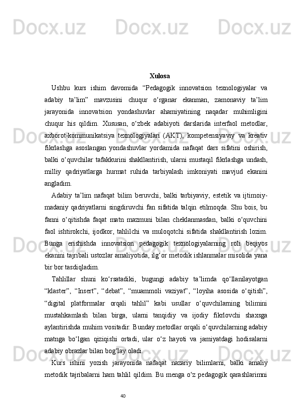 40 Xulosa
Ushbu   kurs   ishim   davomida   “Pedagogik   innovatsion   texnologiyalar   va
adabiy   ta’lim”   mavzusini   chuqur   o‘rganar   ekanman,   zamonaviy   ta’lim
jarayonida   innovatsion   yondashuvlar   ahamiyatining   naqadar   muhimligini
chuqur   his   qildim.   Xususan,   o‘zbek   adabiyoti   darslarida   interfaol   metodlar,
axborot-kommunikatsiya   texnologiyalari   (AKT),   kompetensiyaviy   va   kreativ
fikrlashga   asoslangan   yondashuvlar   yordamida   nafaqat   dars   sifatini   oshirish,
balki   o‘quvchilar   tafakkurini   shakllantirish,   ularni   mustaqil   fikrlashga   undash,
milliy   qadriyatlarga   hurmat   ruhida   tarbiyalash   imkoniyati   mavjud   ekanini
angladim.
Adabiy   ta’lim   nafaqat   bilim   beruvchi,   balki   tarbiyaviy,   estetik   va   ijtimoiy-
madaniy   qadriyatlarni   singdiruvchi   fan   sifatida   talqin   etilmoqda.   Shu   bois,   bu
fanni   o‘qitishda   faqat   matn   mazmuni   bilan   cheklanmasdan,   balki   o‘quvchini
faol   ishtirokchi,   ijodkor,   tahlilchi   va   muloqotchi   sifatida   shakllantirish   lozim.
Bunga   erishishda   innovatsion   pedagogik   texnologiyalarning   roli   beqiyos
ekanini tajribali ustozlar amaliyotida, ilg‘or metodik ishlanmalar misolida yana
bir bor tasdiqladim.
Tahlillar   shuni   ko‘rsatadiki,   bugungi   adabiy   ta’limda   qo‘llanilayotgan
“klaster”,   “Insert”,   “debat”,   “muammoli   vaziyat”,   “loyiha   asosida   o‘qitish”,
“digital   platformalar   orqali   tahlil”   kabi   usullar   o‘quvchilarning   bilimini
mustahkamlash   bilan   birga,   ularni   tanqidiy   va   ijodiy   fikrlovchi   shaxsga
aylantirishda muhim vositadir. Bunday metodlar orqali o‘quvchilarning adabiy
matnga   bo‘lgan   qiziqishi   ortadi,   ular   o‘z   hayoti   va   jamiyatdagi   hodisalarni
adabiy obrazlar bilan bog‘lay oladi.
Kurs   ishini   yozish   jarayonida   nafaqat   nazariy   bilimlarni,   balki   amaliy
metodik tajribalarni ham tahlil qildim. Bu menga o‘z pedagogik qarashlarimni 