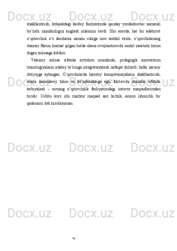 41shakllantirish,   kelajakdagi   kasbiy   faoliyatimda   qanday   yondashuvlar   samarali
bo‘lishi   mumkinligini   anglash   imkonini   berdi.   Shu   asosda,   har   bir   adabiyot
o‘qituvchisi   o‘z   darslarini   zamon   ruhiga   mos   tashkil   etishi,   o‘quvchilarning
shaxsiy fikrini hurmat qilgan holda ularni rivojlantiruvchi muhit yaratishi lozim
degan xulosaga keldim.
Yakuniy   xulosa   sifatida   aytishim   mumkinki,   pedagogik   innovatsion
texnologiyalarni adabiy ta’limga integratsiyalash nafaqat dolzarb, balki zaruriy
ehtiyojga   aylangan.   O‘quvchilarda   hayotiy   kompetensiyalarni   shakllantirish,
ularni   zamonaviy   bilim   va   ko‘nikmalarga   ega,   fikrlovchi   shaxslar   sifatida
tarbiyalash   –   mening   o‘qituvchilik   faoliyatimdagi   ustuvor   maqsadlarimdan
biridir.   Ushbu   kurs   ishi   mazkur   maqsad   sari   kichik,   ammo   ishonchli   bir
qadammu deb hisoblayman.