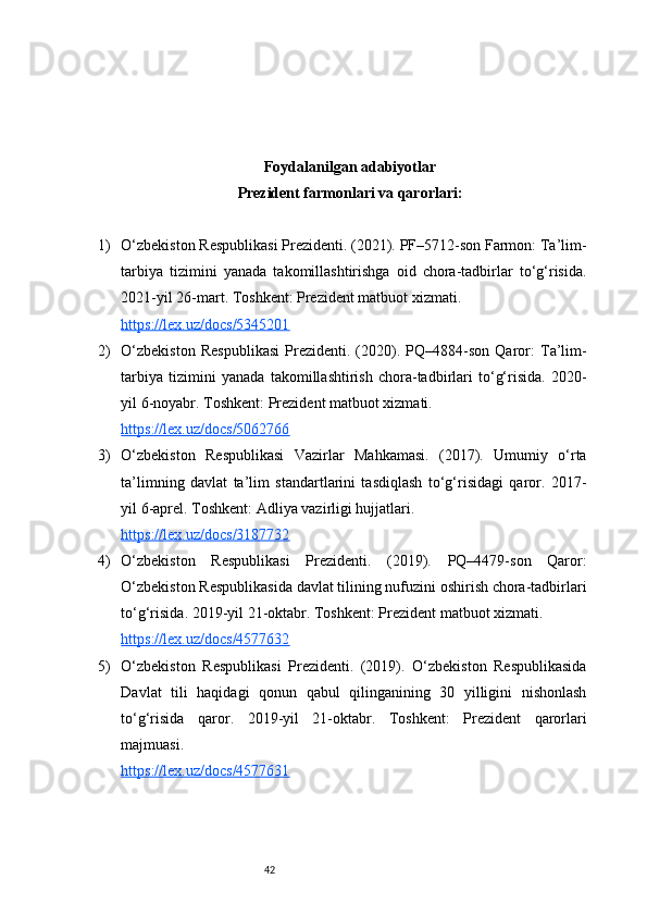 42Foydalanilgan adabiyotlar
Prezident farmonlari va qarorlari:
1) O‘zbekiston Respublikasi Prezidenti. (2021). PF–5712-son Farmon: Ta’lim-
tarbiya   tizimini   yanada   takomillashtirishga   oid   chora-tadbirlar   to‘g‘risida.
2021-yil 26-mart. Toshkent: Prezident matbuot xizmati.
https://lex.uz/docs/5345201
2) O‘zbekiston   Respublikasi   Prezidenti.   (2020).   PQ–4884-son   Qaror:   Ta’lim-
tarbiya   tizimini   yanada   takomillashtirish   chora-tadbirlari   to‘g‘risida.   2020-
yil 6-noyabr. Toshkent: Prezident matbuot xizmati.
https://lex.uz/docs/5062766
3) O‘zbekiston   Respublikasi   Vazirlar   Mahkamasi.   (2017).   Umumiy   o‘rta
ta’limning   davlat   ta’lim   standartlarini   tasdiqlash   to‘g‘risidagi   qaror.   2017-
yil 6-aprel. Toshkent: Adliya vazirligi hujjatlari.
https://lex.uz/docs/3187732
4) O‘zbekiston   Respublikasi   Prezidenti.   (2019).   PQ–4479-son   Qaror:
O‘zbekiston Respublikasida davlat tilining nufuzini oshirish chora-tadbirlari
to‘g‘risida. 2019-yil 21-oktabr. Toshkent: Prezident matbuot xizmati.
https://lex.uz/docs/4577632
5) O‘zbekiston   Respublikasi   Prezidenti.   (2019).   O‘zbekiston   Respublikasida
Davlat   tili   haqidagi   qonun   qabul   qilinganining   30   yilligini   nishonlash
to‘g‘risida   qaror.   2019-yil   21-oktabr.   Toshkent:   Prezident   qarorlari
majmuasi.
https://lex.uz/docs/4577631