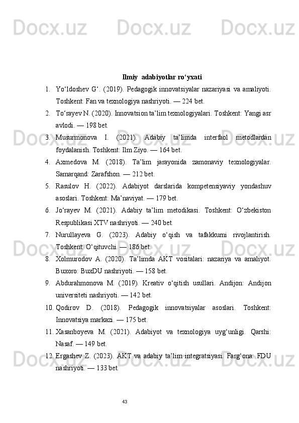 43Ilmiy   adabiyotlar ro‘yxati
1. Yo‘ldoshev   G‘.   (2019).   Pedagogik   innovatsiyalar   nazariyasi   va   amaliyoti.
Toshkent: Fan va texnologiya nashriyoti. — 224 bet.
2. To‘rayev N. (2020). Innovatsion ta’lim texnologiyalari. Toshkent: Yangi asr
avlodi. — 198 bet.
3. Musurmonova   I.   (2021).   Adabiy   ta’limda   interfaol   metodlardan
foydalanish. Toshkent: Ilm Ziyo. — 164 bet.
4. Axmedova   M.   (2018).   Ta’lim   jarayonida   zamonaviy   texnologiyalar.
Samarqand: Zarafshon. — 212 bet.
5. Rasulov   H.   (2022).   Adabiyot   darslarida   kompetensiyaviy   yondashuv
asoslari. Toshkent: Ma’naviyat. — 179 bet.
6. Jo‘rayev   M.   (2021).   Adabiy   ta’lim   metodikasi.   Toshkent:   O‘zbekiston
Respublikasi XTV nashriyoti. — 240 bet.
7. Nurullayeva   G.   (2023).   Adabiy   o‘qish   va   tafakkurni   rivojlantirish.
Toshkent: O‘qituvchi. — 186 bet.
8. Xolmurodov   A.   (2020).   Ta’limda   AKT   vositalari:   nazariya   va   amaliyot.
Buxoro: BuxDU nashriyoti. — 158 bet.
9. Abdurahmonova   M.   (2019).   Kreativ   o‘qitish   usullari.   Andijon:   Andijon
universiteti nashriyoti. — 142 bet.
10. Qodirov   D.   (2018).   Pedagogik   innovatsiyalar   asoslari.   Toshkent:
Innovatsiya markazi. — 175 bet.
11. Xasanboyeva   M.   (2021).   Adabiyot   va   texnologiya   uyg‘unligi.   Qarshi:
Nasaf. — 149 bet.
12. Ergashev   Z.   (2023).   AKT   va   adabiy   ta’lim   integratsiyasi.   Farg‘ona:   FDU
nashriyoti. — 133 bet.