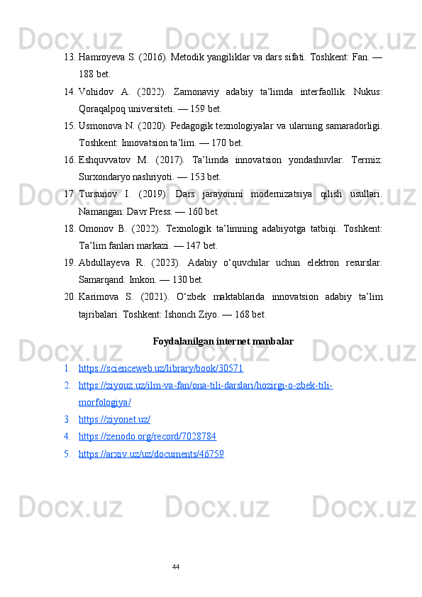 4413. Hamroyeva S. (2016). Metodik yangiliklar va dars sifati. Toshkent: Fan. —
188 bet.
14. Vohidov   A.   (2022).   Zamonaviy   adabiy   ta’limda   interfaollik.   Nukus:
Qoraqalpoq universiteti. — 159 bet.
15. Usmonova N. (2020). Pedagogik texnologiyalar va ularning samaradorligi.
Toshkent: Innovatsion ta’lim. — 170 bet.
16. Eshquvvatov   M.   (2017).   Ta’limda   innovatsion   yondashuvlar.   Termiz:
Surxondaryo nashriyoti. — 153 bet.
17. Tursunov   I.   (2019).   Dars   jarayonini   modernizatsiya   qilish   usullari.
Namangan: Davr Press. — 160 bet.
18. Omonov   B.   (2022).   Texnologik   ta’limning   adabiyotga   tatbiqi.   Toshkent:
Ta’lim fanlari markazi. — 147 bet.
19. Abdullayeva   R.   (2023).   Adabiy   o‘quvchilar   uchun   elektron   resurslar.
Samarqand: Imkon. — 130 bet.
20. Karimova   S.   (2021).   O‘zbek   maktablarida   innovatsion   adabiy   ta’lim
tajribalari. Toshkent: Ishonch Ziyo. — 168 bet.
Foydalanilgan internet manbalar
1. https://scienceweb.uz/library/book/30571   
2. https://ziyouz.uz/ilm-va-fan/ona-tili-darslari/hozirgi-o-zbek-tili-   
morfologiya/
3. https://ziyonet.uz/   
4. https://zenodo.org/record/7028784   
5. https://arxiv.uz/uz/documents/46759