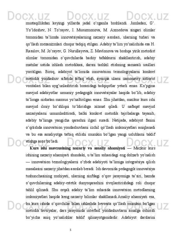 5mustaqillikdan   keyingi   yillarda   jadal   o‘rganila   boshlandi.   Jumladan,   G‘.
Yo‘ldoshev,   N.   To‘rayev,   I.   Musurmonova,   M.   Axmedova   singari   olimlar
tomonidan   ta’limda   innovatsiyalarning   nazariy   asoslari,   ularning   turlari   va
qo‘llash mexanizmlari chuqur tadqiq etilgan. Adabiy ta’lim yo‘nalishida esa H.
Rasulov, M. Jo‘rayev, G. Nurullayeva, Z. Mavlonova va boshqa yirik metodist
olimlar   tomonidan   o‘quvchilarda   badiiy   tafakkurni   shakllantirish,   adabiy
matnlar   ustida   ishlash   metodikasi,   darsni   tashkil   etishning   samarali   usullari
yoritilgan.   Biroq,   adabiyot   ta’limida   innovatsion   texnologiyalarni   konkret
metodik   yondashuv   sifatida   tatbiq   etish,   ayniqsa   ularni   zamonaviy   axborot
vositalari   bilan   uyg‘unlashtirish   borasidagi   tadqiqotlar   yetarli   emas.   Ko‘pgina
mavjud   adabiyotlar   umumiy   pedagogik   innovatsiyalar   haqida   bo‘lib,   adabiy
ta’limga   nisbatan   maxsus   yo‘naltirilgan   emas.   Shu   jihatdan,   mazkur   kurs   ishi
mavjud   ilmiy   bo‘shliqni   to‘ldirishga   xizmat   qiladi.   U   nafaqat   mavjud
nazariyalarni   umumlashtiradi,   balki   konkret   metodik   tajribalarga   tayanib,
adabiy   ta’limga   yangicha   qarashni   ilgari   suradi.   Natijada,   adabiyot   fanini
o‘qitishda   innovatsion   yondashuvlarni   izchil   qo‘llash   imkoniyatlari   aniqlanadi
va   bu   esa   amaliyotga   tatbiq   etilishi   mumkin   bo‘lgan   yangi   uslublarni   taklif
etishga asos bo‘ladi.
Kurs   ishi   mavzusining   nazariy   va   amaliy   ahamiyati   —   Mazkur   kurs
ishining nazariy ahamiyati shundaki, u ta’lim sohasidagi eng dolzarb yo‘nalish
—   innovatsion   texnologiyalarni   o‘zbek   adabiyoti   ta’limiga   integratsiya   qilish
masalasini nazariy jihatdan asoslab beradi. Ish davomida pedagogik innovatsiya
tushunchasining   mohiyati,   ularning   sinfdagi   o‘quv   jarayoniga   ta’siri,   hamda
o‘quvchilarning   adabiy-estetik   dunyoqarashini   rivojlantirishdagi   roli   chuqur
tahlil   qilinadi.   Shu   orqali   adabiy   ta’lim   sohasida   innovatsion   metodlarning
imkoniyatlari   haqida   keng   nazariy   bilimlar   shakllanadi.Amaliy   ahamiyati   esa,
bu   kurs   ishida   o‘quvchilar   bilan   ishlashda   bevosita   qo‘llash   mumkin   bo‘lgan
metodik   tavsiyalar,   dars   jarayonida   interfaol   yondashuvlarni   amalga   oshirish
bo‘yicha   aniq   yo‘nalishlar   taklif   qilinayotganidadir.   Adabiyot   darslarini