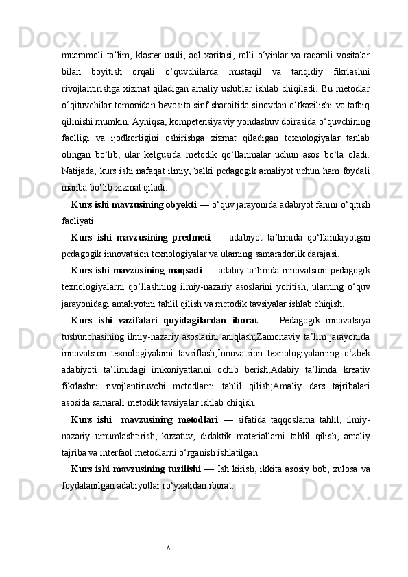 6muammoli   ta’lim,   klaster   usuli,   aql   xaritasi,   rolli   o‘yinlar   va   raqamli   vositalar
bilan   boyitish   orqali   o‘quvchilarda   mustaqil   va   tanqidiy   fikrlashni
rivojlantirishga xizmat qiladigan amaliy uslublar ishlab chiqiladi. Bu metodlar
o‘qituvchilar tomonidan bevosita sinf sharoitida sinovdan o‘tkazilishi va tatbiq
qilinishi mumkin. Ayniqsa, kompetensiyaviy yondashuv doirasida o‘quvchining
faolligi   va   ijodkorligini   oshirishga   xizmat   qiladigan   texnologiyalar   tanlab
olingan   bo‘lib,   ular   kelgusida   metodik   qo‘llanmalar   uchun   asos   bo‘la   oladi.
Natijada, kurs ishi  nafaqat  ilmiy, balki pedagogik amaliyot uchun ham foydali
manba bo‘lib xizmat qiladi.
Kurs ishi mavzusining obyekti  — o‘quv jarayonida adabiyot fanini o‘qitish
faoliyati.
Kurs   ishi   mavzusining   predmeti   —   adabiyot   ta’limida   qo‘llanilayotgan
pedagogik innovatsion texnologiyalar va ularning samaradorlik darajasi.
Kurs ishi mavzusining maqsadi   — adabiy ta’limda innovatsion pedagogik
texnologiyalarni   qo‘llashning   ilmiy-nazariy   asoslarini   yoritish,   ularning   o‘quv
jarayonidagi amaliyotini tahlil qilish va metodik tavsiyalar ishlab chiqish.
Kurs   ishi   vazifalari   quyidagilardan   iborat   —   Pedagogik   innovatsiya
tushunchasining ilmiy-nazariy asoslarini aniqlash;Zamonaviy ta’lim jarayonida
innovatsion   texnologiyalarni   tavsiflash;Innovatsion   texnologiyalarning   o‘zbek
adabiyoti   ta’limidagi   imkoniyatlarini   ochib   berish;Adabiy   ta’limda   kreativ
fikrlashni   rivojlantiruvchi   metodlarni   tahlil   qilish;Amaliy   dars   tajribalari
asosida samarali metodik tavsiyalar ishlab chiqish.
Kurs   ishi     mavzusining   metodlari   —   sifatida   taqqoslama   tahlil,   ilmiy-
nazariy   umumlashtirish,   kuzatuv,   didaktik   materiallarni   tahlil   qilish,   amaliy
tajriba va interfaol metodlarni o‘rganish ishlatilgan.
Kurs ishi  mavzusining tuzilishi   — Ish kirish,  ikkita asosiy  bob, xulosa va
foydalanilgan adabiyotlar ro‘yxatidan iborat. 