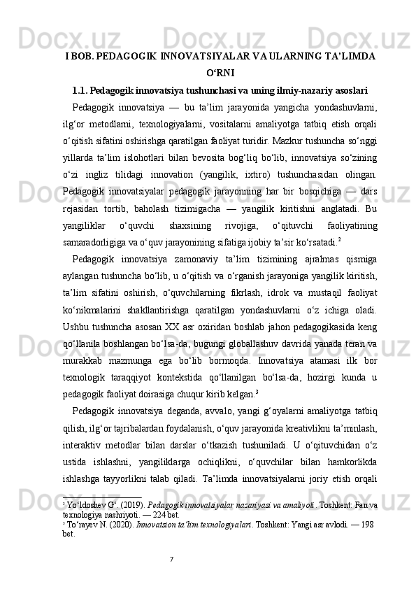 7I BOB. PEDAGOGIK INNOVATSIYALAR VA ULARNING TA’LIMDA
O RNIʻ
1.1. Pedagogik innovatsiya tushunchasi va uning ilmiy-nazariy asoslari
Pedagogik   innovatsiya   —   bu   ta’lim   jarayonida   yangicha   yondashuvlarni,
ilg‘or   metodlarni,   texnologiyalarni,   vositalarni   amaliyotga   tatbiq   etish   orqali
o‘qitish sifatini oshirishga qaratilgan faoliyat turidir. Mazkur tushuncha so‘nggi
yillarda   ta’lim   islohotlari   bilan   bevosita   bog‘liq   bo‘lib,   innovatsiya   so‘zining
o‘zi   ingliz   tilidagi   innovation   (yangilik,   ixtiro)   tushunchasidan   olingan.
Pedagogik   innovatsiyalar   pedagogik   jarayonning   har   bir   bosqichiga   —   dars
rejasidan   tortib,   baholash   tizimigacha   —   yangilik   kiritishni   anglatadi.   Bu
yangiliklar   o‘quvchi   shaxsining   rivojiga,   o‘qituvchi   faoliyatining
samaradorligiga va o‘quv jarayonining sifatiga ijobiy ta’sir ko‘rsatadi. 2
Pedagogik   innovatsiya   zamonaviy   ta’lim   tizimining   ajralmas   qismiga
aylangan tushuncha bo‘lib, u o‘qitish va o‘rganish jarayoniga yangilik kiritish,
ta’lim   sifatini   oshirish,   o‘quvchilarning   fikrlash,   idrok   va   mustaqil   faoliyat
ko‘nikmalarini   shakllantirishga   qaratilgan   yondashuvlarni   o‘z   ichiga   oladi.
Ushbu   tushuncha   asosan   XX   asr   oxiridan   boshlab   jahon   pedagogikasida   keng
qo‘llanila boshlangan bo‘lsa-da, bugungi globallashuv davrida yanada teran va
murakkab   mazmunga   ega   bo‘lib   bormoqda.   Innovatsiya   atamasi   ilk   bor
texnologik   taraqqiyot   kontekstida   qo‘llanilgan   bo‘lsa-da,   hozirgi   kunda   u
pedagogik faoliyat doirasiga chuqur kirib kelgan. 3
Pedagogik   innovatsiya   deganda,   avvalo,   yangi   g‘oyalarni   amaliyotga   tatbiq
qilish, ilg‘or tajribalardan foydalanish, o‘quv jarayonida kreativlikni ta’minlash,
interaktiv   metodlar   bilan   darslar   o‘tkazish   tushuniladi.   U   o‘qituvchidan   o‘z
ustida   ishlashni,   yangiliklarga   ochiqlikni,   o‘quvchilar   bilan   hamkorlikda
ishlashga   tayyorlikni   talab   qiladi.   Ta’limda   innovatsiyalarni   joriy   etish   orqali
2
  Yo‘ldoshev G‘. (2019).  Pedagogik innovatsiyalar nazariyasi va amaliyoti . Toshkent: Fan va
texnologiya nashriyoti.  — 224 bet.
3
  To‘rayev N. (2020).  Innovatsion ta’lim texnologiyalari . Toshkent: Yangi asr avlodi.  — 198 
bet. 