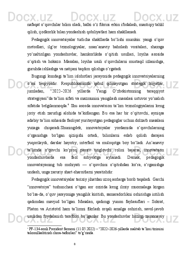 8nafaqat o‘quvchilar bilim oladi, balki o‘z fikrini erkin ifodalash, mantiqiy tahlil
qilish, ijodkorlik bilan yondashish qobiliyatlari ham shakllanadi.
Pedagogik   innovatsiyalar   turlicha   shakllarda   bo‘lishi   mumkin:   yangi   o‘quv
metodlari,   ilg‘or   texnologiyalar,   noan’anaviy   baholash   vositalari,   shaxsga
yo‘naltirilgan   yondashuvlar,   hamkorlikda   o‘qitish   usullari,   loyiha   asosida
o‘qitish   va   hokazo.   Masalan,   loyiha   usuli   o‘quvchilarni   mustaqil   izlanishga,
guruhda ishlashga va natijani taqdim qilishga o‘rgatadi.
Bugungi   kundagi   ta’lim   islohotlari   jarayonida   pedagogik   innovatsiyalarning
o‘rni   beqiyosdir.   Respublikamizda   qabul   qilinayotgan   strategik   hujjatlar,
jumladan,   “2022–2026   yillarda   Yangi   O‘zbekistonning   taraqqiyot
strategiyasi”da ta’lim sifati va mazmunini yangilash masalasi ustuvor yo‘nalish
sifatida   belgilanmoqda. 4
  Shu   asosda   innovatsion   ta’lim   texnologiyalarini   keng
joriy   etish   zarurligi   alohida   ta’kidlangan.   Bu   esa   har   bir   o‘qituvchi,   ayniqsa
adabiy ta’lim sohasida faoliyat yuritayotgan pedagoglar uchun dolzarb masalani
yuzaga   chiqaradi.Shuningdek,   innovatsiyalar   yordamida   o‘quvchilarning
o‘rganishga   bo‘lgan   qiziqishi   ortadi,   bilimlarni   eslab   qolish   darajasi
yuqorilaydi,   darslar   hayotiy,   interfaol   va   muloqotga   boy   bo‘ladi.   An’anaviy
ta’limda   o‘quvchi   ko‘proq   passiv   tinglovchi   rolini   bajarsa,   innovatsion
yondashuvlarda   esa   faol   subyektga   aylanadi.   Demak,   pedagogik
innovatsiyaning   tub   mohiyati   —   o‘quvchini   o‘qitishdan   ko‘ra,   o‘rganishga
undash, unga zaruriy shart-sharoitlarni yaratishdir.
Pedagogik innovatsiyalar tarixiy jihatdan uzoq asrlarga borib taqaladi. Garchi
“innovatsiya”   tushunchasi   o‘tgan   asr   oxirida   keng   ilmiy   muomalaga   kirgan
bo‘lsa-da, o‘quv jarayoniga yangilik kiritish, samaradorlikni oshirishga intilish
qadimdan   mavjud   bo‘lgan.   Masalan,   qadimgi   yunon   faylasuflari   –   Sokrat,
Platon   va   Aristotel   ham   ta’limni   fikrlash   orqali   amalga   oshirish,   savol-javob
usulidan  foydalanish   tarafdori  bo‘lganlar.  Bu  yondashuvlar   hozirgi  zamonaviy
4
  PF - 134 - sonli Prezident farmoni (11.05.2022)  – “2022–2026 - yillarda maktab ta’limi tizimini
takomillashtirish chora - tadbirlari” to‘g‘risida. 