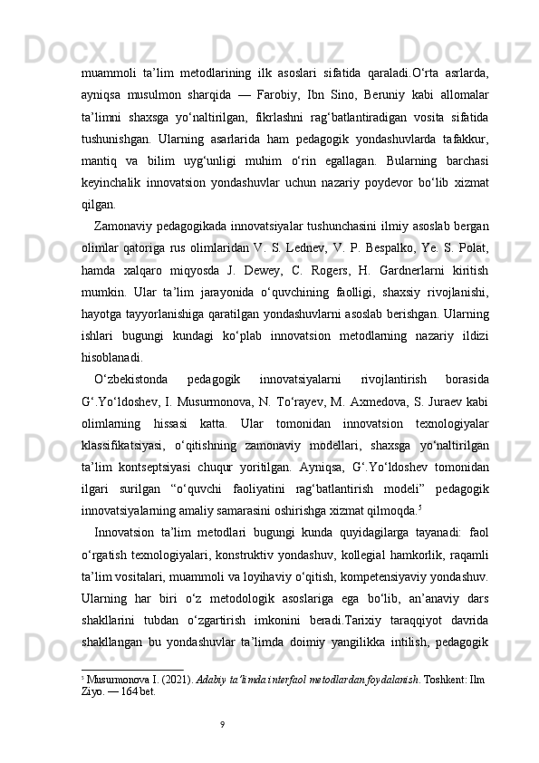 9muammoli   ta’lim   metodlarining   ilk   asoslari   sifatida   qaraladi.O‘rta   asrlarda,
ayniqsa   musulmon   sharqida   —   Farobiy,   Ibn   Sino,   Beruniy   kabi   allomalar
ta’limni   shaxsga   yo‘naltirilgan,   fikrlashni   rag‘batlantiradigan   vosita   sifatida
tushunishgan.   Ularning   asarlarida   ham   pedagogik   yondashuvlarda   tafakkur,
mantiq   va   bilim   uyg‘unligi   muhim   o‘rin   egallagan.   Bularning   barchasi
keyinchalik   innovatsion   yondashuvlar   uchun   nazariy   poydevor   bo‘lib   xizmat
qilgan.
Zamonaviy pedagogikada innovatsiyalar  tushunchasini  ilmiy asoslab bergan
olimlar   qatoriga   rus   olimlaridan   V.   S.   Lednev,   V.   P.   Bespalko,   Ye.   S.   Polat,
hamda   xalqaro   miqyosda   J.   Dewey,   C.   Rogers,   H.   Gardnerlarni   kiritish
mumkin.   Ular   ta’lim   jarayonida   o‘quvchining   faolligi,   shaxsiy   rivojlanishi,
hayotga tayyorlanishiga qaratilgan yondashuvlarni asoslab berishgan. Ularning
ishlari   bugungi   kundagi   ko‘plab   innovatsion   metodlarning   nazariy   ildizi
hisoblanadi.
O‘zbekistonda   pedagogik   innovatsiyalarni   rivojlantirish   borasida
G‘.Yo‘ldoshev,   I.   Musurmonova,   N.   To‘rayev,   M.   Axmedova,   S.   Juraev   kabi
olimlarning   hissasi   katta.   Ular   tomonidan   innovatsion   texnologiyalar
klassifikatsiyasi,   o‘qitishning   zamonaviy   modellari,   shaxsga   yo‘naltirilgan
ta’lim   kontseptsiyasi   chuqur   yoritilgan.   Ayniqsa,   G‘.Yo‘ldoshev   tomonidan
ilgari   surilgan   “o‘quvchi   faoliyatini   rag‘batlantirish   modeli”   pedagogik
innovatsiyalarning amaliy samarasini oshirishga xizmat qilmoqda. 5
Innovatsion   ta’lim   metodlari   bugungi   kunda   quyidagilarga   tayanadi:   faol
o‘rgatish   texnologiyalari,   konstruktiv   yondashuv,   kollegial   hamkorlik,   raqamli
ta’lim vositalari, muammoli va loyihaviy o‘qitish, kompetensiyaviy yondashuv.
Ularning   har   biri   o‘z   metodologik   asoslariga   ega   bo‘lib,   an’anaviy   dars
shakllarini   tubdan   o‘zgartirish   imkonini   beradi.Tarixiy   taraqqiyot   davrida
shakllangan   bu   yondashuvlar   ta’limda   doimiy   yangilikka   intilish,   pedagogik
5
  Musurmonova I. (2021).  Adabiy ta’limda interfaol metodlardan foydalanish . Toshkent: Ilm 
Ziyo.  — 164 bet. 