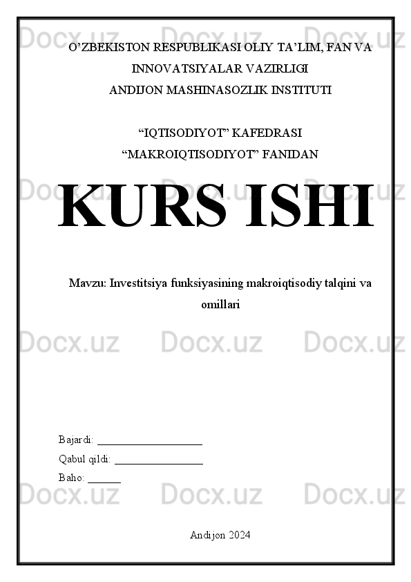 O’ZBEKISTON RESPUBLIKASI OLIY TA’LIM, FAN VA
INNOVATSIYALAR VAZIRLIGI
ANDIJON MASHINASOZLIK INSTITUTI
“IQTISODIYOT” KAFEDRASI
“MAKROIQTISODIYOT” FANIDAN
KURS ISHI
Mavzu: Investitsiya funksiyasining makroiqtisodiy talqini va
omillari
Bajardi: ___________________
Qabul qildi: ________________
Baho: ______
Andijon 2024