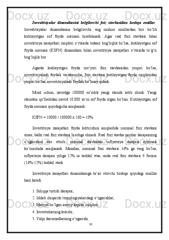 Investitsiyalar   dinamikasini   belgilovchi   foiz   stavkasidan   boshqa   omillar  
Investitsiyalar   dinamikasini   belgilovchi   eng   muhim   omillardan   biri   bo libʻ
kutilayotgan   sof   foyda   normasi   hisoblanadi.   Agar   real   foiz   stavkasi   bilan
investitsiya xarajatlari miqdori o rtasida teskari bog liqlik bo lsa, kutilayotgan sof	
ʻ ʻ ʻ
foyda   normasi   (KSFN)   dinamikasi   bilan   investitsiya   xarajatlari   o rtasida   to g ri	
ʻ ʻ ʻ
bog liqlik bor. 	
ʻ
Agarda   kutilayotgan   foyda   me’yori   foiz   stavkasidan   yuqori   bo lsa,	
ʻ
investitsiyalash   foydali   va   aksincha,   foiz   stavkasi   kutilayotgan   foyda   miqdoridan
yuqori bo lsa, investitsiyalash foydali bo lmay qoladi.	
ʻ ʻ
Misol   uchun,   zavodga   100000   so mlik   yangi   stanok   sotib   olindi.   Yangi	
ʻ
stanokni qo llashdan zavod 10.000 so m sof foyda olgan bo lsin. Kutilayotgan sof	
ʻ ʻ ʻ
foyda normasi quyidagicha aniqlanadi: 
KSFN = 10000 / 100000 x 100 = 10%.
Investitsiya   xarajatlari   foyda   keltirishini   aniqlashda   nominal   foiz   stavkasi
emas, balki real foiz stavkasi hisobga olinadi. Real foiz stavka narxlar darajasining
o zgarishini   aks   ettirib,   nominal   stavkadan   inflyatsiya   darajasi   ayirmasi	
ʻ
ko rinishida   aniqlanadi.   Masalan,   nominal   foiz   stavkasi   16%   ga   teng   bo lsa,
ʻ ʻ
inflyatsiya   darajasi   yiliga   12%   ni   tashkil   etsa,   unda   real   foiz   stavkasi   4   foizini
(16%-12%) tashkil etadi. 
Investitsiya   xarajatlari   dinamikasiga   ta’sir   etuvchi   boshqa   quyidagi   omillar
ham kiradi:
1. Soliqqa tortish darajasi; 
2. Ishlab chiqarish texnologiyalaridagi o zgarishlar;	
ʻ
3. Mavjud bo lgan asosiy kapital miqdori; 	
ʻ
4. Investorlarning kutishi;
5. Yalpi daromadlarning o zgarishi. 	
ʻ
10 