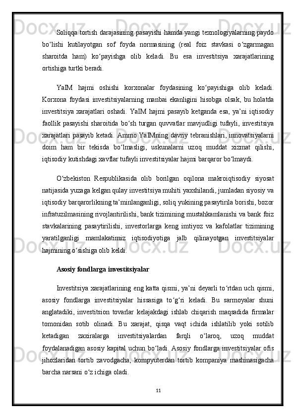 Soliqqa tortish darajasining pasayishi hamda yangi texnologiyalarning paydo
bo lishi   kutilayotgan   sof   foyda   normasining   (real   foiz   stavkasi   o zgarmaganʻ ʻ
sharoitda   ham)   ko payishga   olib   keladi.   Bu   esa   investitsiya   xarajatlarining	
ʻ
ortishiga turtki beradi.
YaIM   hajmi   oshishi   korxonalar   foydasining   ko payishiga   olib   keladi.	
ʻ
Korxona   foydasi   investitsiyalarning   manbai   ekanligini   hisobga   olsak,   bu   holatda
investitsiya   xarajatlari   oshadi.   YaIM   hajmi   pasayib   ketganda   esa,   ya’ni   iqtisodiy
faollik  pasayishi  sharoitida  bo sh  turgan  quvvatlar  mavjudligi  tufayli, investitsiya	
ʻ
xarajatlari  pasayib ketadi. Ammo YaIMning davriy tebranishlari, innovatsiyalarni
doim   ham   bir   tekisda   bo lmasligi,   uskunalarni   uzoq   muddat   xizmat   qilishi,	
ʻ
iqtisodiy kutishdagi xavflar tufayli investitsiyalar hajmi barqaror bo lmaydi. 	
ʻ
O zbekiston   Respublikasida   olib   borilgan   oqilona   makroiqtisodiy   siyosat	
ʻ
natijasida yuzaga kelgan qulay investitsiya muhiti yaxshilandi, jumladan siyosiy va
iqtisodiy barqarorlikning ta’minlanganligi, soliq yukining pasaytirila borishi, bozor
infratuzilmasining rivojlantirilishi, bank tizimining mustahkamlanishi va bank foiz
stavkalarining   pasaytirilishi,   investorlarga   keng   imtiyoz   va   kafolatlar   tizimining
yaratilganligi   mamlakatimiz   iqtisodiyotiga   jalb   qilinayotgan   investitsiyalar
hajmining o sishiga olib keldi. 	
ʻ
Asosiy fondlarga investitsiyalar
Investitsiya  xarajatlarining eng katta qismi, ya’ni  deyarli  to rtdan uch qismi,	
ʻ
asosiy   fondlarga   investitsiyalar   hissasiga   to g ri   keladi.   Bu   sarmoyalar   shuni	
ʻ ʻ
anglatadiki,   investitsion   tovarlar   kelajakdagi   ishlab   chiqarish   maqsadida   firmalar
tomonidan   sotib   olinadi.   Bu   xarajat,   qisqa   vaqt   ichida   ishlatilib   yoki   sotilib
ketadigan   zaxiralarga   investitsiyalardan   farqli   o laroq,   uzoq   muddat	
ʻ
foydalanadigan asosiy  kapital  uchun bo ladi. Asosiy  fondlarga investitsiyalar  ofis	
ʻ
jihozlaridan   tortib   zavodgacha,   kompyuterdan   tortib   kompaniya   mashinasigacha
barcha narsani o z ichiga oladi.	
ʻ
11 