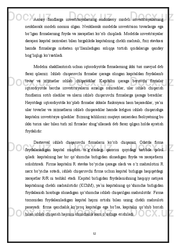 Asosiy   fondlarga   investitsiyalarning   andozaviy   modeli   investitsiyalarning
neoklassik   modeli   nomini   olgan.   Neoklassik   modelda   investitsion   tovarlarga   ega
bo lgan firmalarning foyda va xarajatlari ko rib chiqiladi. Modelda investitsiyalarʻ ʻ
darajasi kapital zaxiralari bilan birgalikda kapitalning chekli mahsuli, foiz stavkasi
hamda   firmalarga   nisbatan   qo llaniladigan   soliqqa   tortish   qoidalariga   qanday	
ʻ
bog liqligi ko rsatiladi. 	
ʻ ʻ
Modelni shakllantirish uchun iqtisodiyotda firmalarning ikki turi mavjud deb
faraz   qilamiz.   Ishlab   chiqaruvchi   firmalar   ijaraga   olingan   kapitaldan   foydalanib
tovar   va   xizmatlar   ishlab   chiqaradilar.   Kapitalni   ijaraga   beruvchi   firmalar
iqtisodiyotda   barcha   investitsiyalarni   amalga   oshiradilar,   ular   ishlab   chiqarish
fondlarini   sotib   oladilar   va   ularni   ishlab   chiqaruvchi   firmalarga   ijaraga   beradilar.
Hayotdagi  iqtisodiyotda ko plab firmalar  ikkala funksiyani  ham  bajaradilar, ya’ni	
ʻ
ular   tovarlar   va   xizmatlarni   ishlab   chiqaradilar   hamda   kelgusi   ishlab   chiqarishga
kapitalni investitsiya qiladilar. Bizning tahlilimiz nuqtayi nazaridan faoliyatning bu
ikki turini ular bilan turli xil firmalar shug ullanadi deb faraz qilgan holda ajratish	
ʻ
foydalidir.
Dastavval   ishlab   chiqaruvchi   firmalarni   ko rib   chiqamiz.   Odatda   firma	
ʻ
foydalanadigan   kapital   miqdori   to g risidagi   qarorini   quyidagi   tartibda   qabul	
ʻ ʻ
qiladi:   kapitalning   har   bir   qo shimcha   birligidan   olinadigan   foyda   va   xarajatlarni	
ʻ
solishtiradi. Firma kapitalni R stavka bo yicha ijaraga oladi  va o z mahsulotini  R	
ʻ ʻ
narx bo yicha sotadi, ishlab chiqaruvchi firma uchun kapital birligiga haqiqatdagi	
ʻ
xarajatlar  R/R  ni  tashkil  etadi.   Kapital   birligidan  foydalanishning  haqiqiy  natijasi
kapitalning   chekli   mahsulotidir   (KChM),   ya’ni   kapitalning   qo shimcha   birligidan	
ʻ
foydalanish hisobiga olinadigan qo shimcha ishlab chiqarilgan mahsulotdir. Firma	
ʻ
tomonidan   foydalaniladigan   kapital   hajmi   ortishi   bilan   uning   chekli   mahsuloti
pasayadi:   firma   qanchalik   ko proq   kapitalga   ega   bo lsa,   kapitalni   qo shib   borish	
ʻ ʻ ʻ
bilan ishlab chiqarish hajmini shunchalik kam o sishiga erishiladi. 	
ʻ
12 