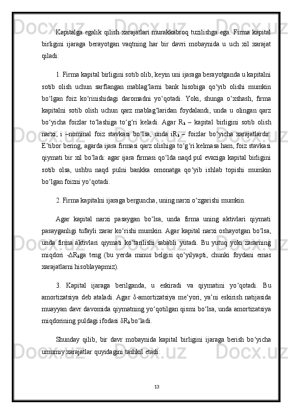 Kapitalga egalik qilish  xarajatlari  murakkabroq tuzilishga  ega. Firma kapital
birligini   ijaraga   berayotgan   vaqtning   har   bir   davri   mobaynida   u   uch   xil   xarajat
qiladi:
1. Firma kapital birligini sotib olib, keyin uni ijaraga berayotganda u kapitalni
sotib   olish   uchun   sarflangan   mablag larni   bank   hisobiga   qo yib   olishi   mumkinʻ ʻ
bo lgan   foiz   ko rinishidagi   daromadni   yo qotadi.   Yoki,   shunga   o xshash,   firma	
ʻ ʻ ʻ ʻ
kapitalni   sotib   olish   uchun   qarz   mablag laridan   foydalandi,   unda   u   olingan   qarz	
ʻ
bo yicha   foizlar   to lashiga   to g ri   keladi.   Agar   R	
ʻ ʻ ʻ ʻ
k   –   kapital   birligini   sotib   olish
narxi,   i   –nominal   foiz   stavkasi   bo lsa,   unda   iR	
ʻ
k   –   foizlar   bo yicha   xarajatlardir.	ʻ
E’tibor bering, agarda ijara firmasi qarz olishiga to g ri kelmasa ham, foiz stavkasi	
ʻ ʻ
qiymati bir xil bo ladi: agar ijara firmasi qo lda naqd pul evaziga kapital birligini	
ʻ ʻ
sotib   olsa,   ushbu   naqd   pulni   bankka   omonatga   qo yib   ishlab   topishi   mumkin	
ʻ
bo lgan foizni yo qotadi. 	
ʻ ʻ
2. Firma kapitalni ijaraga berguncha, uning narxi o zgarishi mumkin. 	
ʻ
Agar   kapital   narxi   pasaygan   bo lsa,   unda   firma   uning   aktivlari   qiymati	
ʻ
pasayganligi  tufayli zarar ko rishi mumkin. Agar kapital narxi oshayotgan bo lsa,	
ʻ ʻ
unda   firma   aktivlari   qiymati   ko tarilishi   sababli   yutadi.   Bu   yutuq   yoki   zararning	
ʻ
miqdori   -∆R
k ga   teng   (bu   yerda   minus   belgisi   qo yilyapti,   chunki   foydani   emas	
ʻ
xarajatlarni hisoblayapmiz). 
3.   Kapital   ijaraga   berilganda,   u   eskiradi   va   qiymatini   yo qotadi.   Bu	
ʻ
amortizatsiya   deb   ataladi.   Agar   δ -amortizatsiya   me’yori,   ya’ni   eskirish   natijasida
muayyan davr davomida qiymatning yo qotilgan qismi bo lsa, unda amortizatsiya	
ʻ ʻ
miqdorining puldagi ifodasi  δ R
k  bo ladi.	
ʻ
Shunday   qilib,   bir   davr   mobaynida   kapital   birligini   ijaraga   berish   bo yicha	
ʻ
umumiy xarajatlar quyidagini tashkil etadi: 
13 