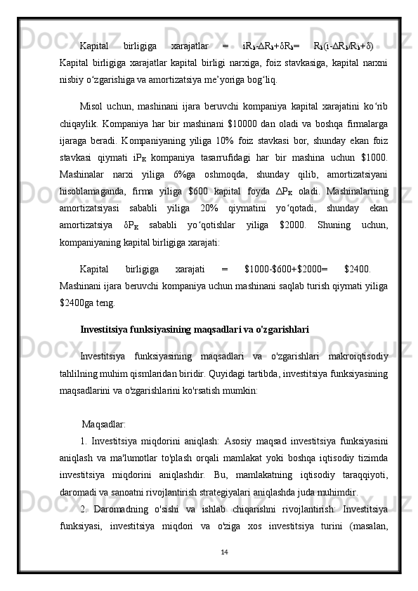 Kapital   birligiga   xarajatlar   =   iR
k -∆R
k + δ R
k =   R
k (i-∆R
k /R
k + δ )  
Kapital   birligiga   xarajatlar   kapital   birligi   narxiga,   foiz   stavkasiga,   kapital   narxni
nisbiy o zgarishiga va amortizatsiya me’yoriga bog liq. ʻ ʻ
Misol   uchun,   mashinani   ijara   beruvchi   kompaniya   kapital   xarajatini   ko rib	
ʻ
chiqaylik.   Kompaniya   har   bir   mashinani   $10000   dan   oladi   va   boshqa   firmalarga
ijaraga   beradi.   Kompaniyaning   yiliga   10%   foiz   stavkasi   bor,   shunday   ekan   foiz
stavkasi   qiymati   iP
K   kompaniya   tasarrufidagi   har   bir   mashina   uchun   $1000.
Mashinalar   narxi   yiliga   6%ga   oshmoqda,   shunday   qilib,   amortizatsiyani
hisoblamaganda,   firma   yiliga   $600   kapital   foyda   Δ P
K   oladi.   Mashinalarning
amortizatsiyasi   sababli   yiliga   20%   qiymatini   yo qotadi,   shunday   ekan	
ʻ
amortizatsiya   δ P
K   sababli   yo qotishlar   yiliga   $2000.   Shuning   uchun,	
ʻ
kompaniyaning kapital birligiga xarajati: 
Kapital   birligiga   xarajati   =   $1000-$600+$2000=   $2400.  
Mashinani ijara beruvchi kompaniya uchun mashinani saqlab turish qiymati yiliga
$2400ga teng. 
Investitsiya funksiyasining maqsadlari va o'zgarishlari
Investitsiya   funksiyasining   maqsadlari   va   o'zgarishlari   makroiqtisodiy
tahlilning muhim qismlaridan biridir. Quyidagi tartibda, investitsiya funksiyasining
maqsadlarini va o'zgarishlarini ko'rsatish mumkin:
 Maqsadlar:
1.   Investitsiya   miqdorini   aniqlash:   Asosiy   maqsad   investitsiya   funksiyasini
aniqlash   va   ma'lumotlar   to'plash   orqali   mamlakat   yoki   boshqa   iqtisodiy   tizimda
investitsiya   miqdorini   aniqlashdir.   Bu,   mamlakatning   iqtisodiy   taraqqiyoti,
daromadi va sanoatni rivojlantirish strategiyalari aniqlashda juda muhimdir.
2.   Daromadning   o'sishi   va   ishlab   chiqarishni   rivojlantirish:   Investitsiya
funksiyasi,   investitsiya   miqdori   va   o'ziga   xos   investitsiya   turini   (masalan,
14