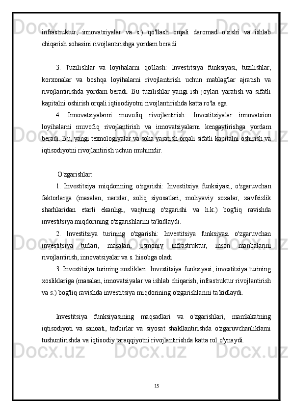 infrastruktur,   innovatsiyalar   va   s.)   qo'llash   orqali   daromad   o'sishi   va   ishlab
chiqarish sohasini rivojlantirishga yordam beradi.
3.   Tuzilishlar   va   loyihalarni   qo'llash:   Investitsiya   funksiyasi,   tuzilishlar,
korxonalar   va   boshqa   loyihalarni   rivojlantirish   uchun   mablag'lar   ajratish   va
rivojlantirishda   yordam   beradi.   Bu   tuzilishlar   yangi   ish   joylari   yaratish   va   sifatli
kapitalni oshirish orqali iqtisodiyotni rivojlantirishda katta ro'la ega.
4.   Innovatsiyalarni   muvofiq   rivojlantirish:   Investitsiyalar   innovatsion
loyihalarni   muvofiq   rivojlantirish   va   innovatsiyalarni   kengaytirishga   yordam
beradi. Bu, yangi texnologiyalar va soha yaratish orqali sifatli kapitalni oshirish va
iqtisodiyotni rivojlantirish uchun muhimdir.
 O'zgarishlar:
1.   Investitsiya   miqdorining   o'zgarishi:   Investitsiya   funksiyasi,   o'zgaruvchan
faktorlarga   (masalan,   narxlar,   soliq   siyosatlari,   moliyaviy   soxalar,   xavfsizlik
sharhlaridan   etarli   ekanligi,   vaqtning   o'zgarishi   va   h.k.)   bog'liq   ravishda
investitsiya miqdorining o'zgarishlarini ta'kidlaydi.
2.   Investitsiya   turining   o'zgarishi:   Investitsiya   funksiyasi   o'zgaruvchan
investitsiya   turlari,   masalan,   jismoniy   infrastruktur,   inson   manbalarini
rivojlantirish, innovatsiyalar va s. hisobga oladi.
3. Investitsiya turining xosliklari: Investitsiya funksiyasi, investitsiya turining
xosliklariga (masalan, innovatsiyalar va ishlab chiqarish, infrastruktur rivojlantirish
va s.) bog'liq ravishda investitsiya miqdorining o'zgarishlarini ta'kidlaydi.
Investitsiya   funksiyasining   maqsadlari   va   o'zgarishlari,   mamlakatning
iqtisodiyoti   va   sanoati,   tadbirlar   va   siyosat   shakllantirishda   o'zgaruvchanliklarni
tushuntirishda va iqtisodiy taraqqiyotni rivojlantirishda katta rol o'ynaydi.
15 