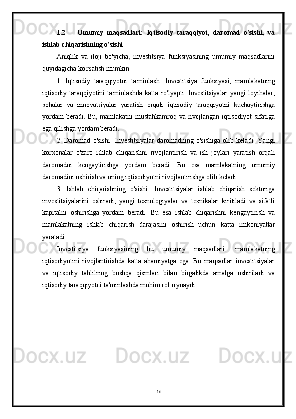 1.2 Umumiy   maqsadlari:   Iqtisodiy   taraqqiyot,   daromad   o'sishi,   va
ishlab chiqarishning o'sishi
Aniqlik   va   iloji   bo'yicha,   investitsiya   funksiyasining   umumiy   maqsadlarini
quyidagicha ko'rsatish mumkin:
1.   Iqtisodiy   taraqqiyotni   ta'minlash:   Investitsiya   funksiyasi,   mamlakatning
iqtisodiy   taraqqiyotini   ta'minlashda   katta   ro'lyapti.   Investitsiyalar   yangi   loyihalar,
sohalar   va   innovatsiyalar   yaratish   orqali   iqtisodiy   taraqqiyotni   kuchaytirishga
yordam  beradi. Bu,  mamlakatni  mustahkamroq va rivojlangan  iqtisodiyot  sifatiga
ega qilishga yordam beradi.
2.   Daromad   o'sishi:   Investitsiyalar   daromadning   o'sishiga   olib   keladi.   Yangi
korxonalar   o'zaro   ishlab   chiqarishni   rivojlantirish   va   ish   joylari   yaratish   orqali
daromadni   kengaytirishga   yordam   beradi.   Bu   esa   mamlakatning   umumiy
daromadini oshirish va uning iqtisodiyotni rivojlantirishga olib keladi.
3.   Ishlab   chiqarishning   o'sishi:   Investitsiyalar   ishlab   chiqarish   sektoriga
investitsiyalarini   oshiradi,   yangi   texnologiyalar   va   texnikalar   kiritiladi   va   sifatli
kapitalni   oshirishga   yordam   beradi.   Bu   esa   ishlab   chiqarishni   kengaytirish   va
mamlakatning   ishlab   chiqarish   darajasini   oshirish   uchun   katta   imkoniyatlar
yaratadi.
Investitsiya   funksiyasining   bu   umumiy   maqsadlari,   mamlakatning
iqtisodiyotini   rivojlantirishda   katta   ahamiyatga   ega.   Bu   maqsadlar   investitsiyalar
va   iqtisodiy   tahlilning   boshqa   qismlari   bilan   birgalikda   amalga   oshiriladi   va
iqtisodiy taraqqiyotni ta'minlashda muhim rol o'ynaydi.
16 