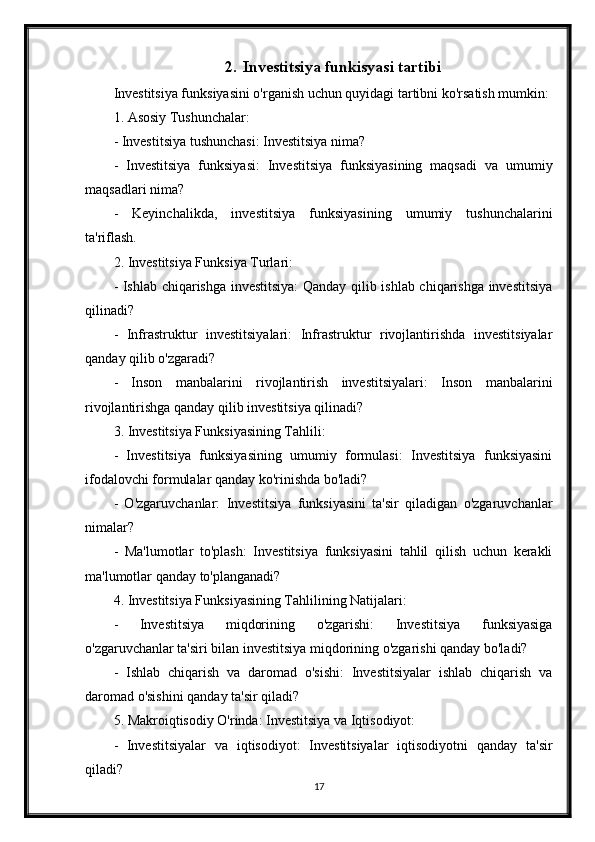 2. Investitsiya funkisyasi tartibi
Investitsiya funksiyasini o'rganish uchun quyidagi tartibni ko'rsatish mumkin:
1. Asosiy Tushunchalar:
- Investitsiya tushunchasi: Investitsiya nima?
-   Investitsiya   funksiyasi:   Investitsiya   funksiyasining   maqsadi   va   umumiy
maqsadlari nima?
-   Keyinchalikda,   investitsiya   funksiyasining   umumiy   tushunchalarini
ta'riflash.
2. Investitsiya Funksiya Turlari:
- Ishlab chiqarishga investitsiya:  Qanday qilib ishlab chiqarishga investitsiya
qilinadi?
-   Infrastruktur   investitsiyalari:   Infrastruktur   rivojlantirishda   investitsiyalar
qanday qilib o'zgaradi?
-   Inson   manbalarini   rivojlantirish   investitsiyalari:   Inson   manbalarini
rivojlantirishga qanday qilib investitsiya qilinadi?
3. Investitsiya Funksiyasining Tahlili:
-   Investitsiya   funksiyasining   umumiy   formulasi:   Investitsiya   funksiyasini
ifodalovchi formulalar qanday ko'rinishda bo'ladi?
-   O'zgaruvchanlar:   Investitsiya   funksiyasini   ta'sir   qiladigan   o'zgaruvchanlar
nimalar?
-   Ma'lumotlar   to'plash:   Investitsiya   funksiyasini   tahlil   qilish   uchun   kerakli
ma'lumotlar qanday to'planganadi?
4. Investitsiya Funksiyasining Tahlilining Natijalari:
-   Investitsiya   miqdorining   o'zgarishi:   Investitsiya   funksiyasiga
o'zgaruvchanlar ta'siri bilan investitsiya miqdorining o'zgarishi qanday bo'ladi?
-   Ishlab   chiqarish   va   daromad   o'sishi:   Investitsiyalar   ishlab   chiqarish   va
daromad o'sishini qanday ta'sir qiladi?
5. Makroiqtisodiy O'rinda: Investitsiya va Iqtisodiyot:
-   Investitsiyalar   va   iqtisodiyot:   Investitsiyalar   iqtisodiyotni   qanday   ta'sir
qiladi?
17 