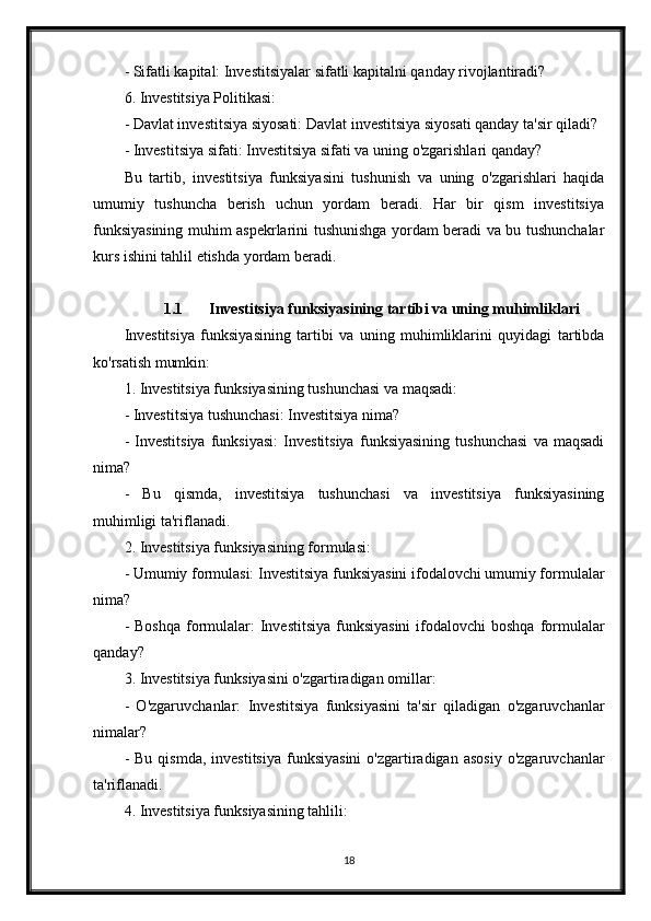 - Sifatli kapital: Investitsiyalar sifatli kapitalni qanday rivojlantiradi?
6. Investitsiya Politikasi:
- Davlat investitsiya siyosati: Davlat investitsiya siyosati qanday ta'sir qiladi?
- Investitsiya sifati: Investitsiya sifati va uning o'zgarishlari qanday?
Bu   tartib,   investitsiya   funksiyasini   tushunish   va   uning   o'zgarishlari   haqida
umumiy   tushuncha   berish   uchun   yordam   beradi.   Har   bir   qism   investitsiya
funksiyasining muhim aspekrlarini tushunishga yordam beradi va bu tushunchalar
kurs ishini tahlil etishda yordam beradi.
1.1 Investitsiya funksiyasining tartibi va uning muhimliklari
Investitsiya   funksiyasining   tartibi   va   uning   muhimliklarini   quyidagi   tartibda
ko'rsatish mumkin:
1. Investitsiya funksiyasining tushunchasi va maqsadi:
- Investitsiya tushunchasi: Investitsiya nima?
-   Investitsiya   funksiyasi:   Investitsiya   funksiyasining   tushunchasi   va   maqsadi
nima?
-   Bu   qismda,   investitsiya   tushunchasi   va   investitsiya   funksiyasining
muhimligi ta'riflanadi.
2. Investitsiya funksiyasining formulasi:
- Umumiy formulasi: Investitsiya funksiyasini ifodalovchi umumiy formulalar
nima?
- Boshqa  formulalar:  Investitsiya  funksiyasini  ifodalovchi  boshqa  formulalar
qanday?
3. Investitsiya funksiyasini o'zgartiradigan omillar:
-   O'zgaruvchanlar:   Investitsiya   funksiyasini   ta'sir   qiladigan   o'zgaruvchanlar
nimalar?
-  Bu   qismda,  investitsiya  funksiyasini   o'zgartiradigan   asosiy   o'zgaruvchanlar
ta'riflanadi.
4. Investitsiya funksiyasining tahlili:
18 