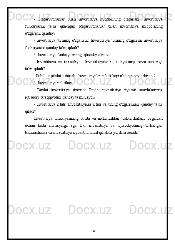 -   O'zgaruvchanlar   bilan   investitsiya   miqdorining   o'zgarishi:   Investitsiya
funksiyasini   ta'sir   qiladigan   o'zgaruvchanlar   bilan   investitsiya   miqdorining
o'zgarishi qanday?
-   Investitsiya   turining   o'zgarishi:   Investitsiya   turining   o'zgarishi   investitsiya
funksiyasini qanday ta'sir qiladi?
5. Investitsiya funksiyasining iqtisodiy o'rinda:
-   Investitsiya   va   iqtisodiyot:   Investitsiyalar   iqtisodiyotning   qaysi   sohasiga
ta'sir qiladi?
- Sifatli kapitalni oshirish: Investitsiyalar sifatli kapitalni qanday oshiradi?
6. Investitsiya politikasi:
-   Davlat   investitsiya   siyosati:   Davlat   investitsiya   siyosati   mamlakatning
iqtisodiy taraqqiyotini qanday ta'minlaydi?
-   Investitsiya   sifati:   Investitsiyalar   sifati   va   uning   o'zgarishlari   qanday   ta'sir
qiladi?
Investitsiya   funksiyasining   tartibi   va   muhimliklari   tushunchalarni   o'rganish
uchun   katta   ahamiyatga   ega.   Bu,   investitsiya   va   iqtisodiyotning   birlashgan
tushunchalari va investitsiya siyosatini tahlil qilishda yordam beradi.
19 