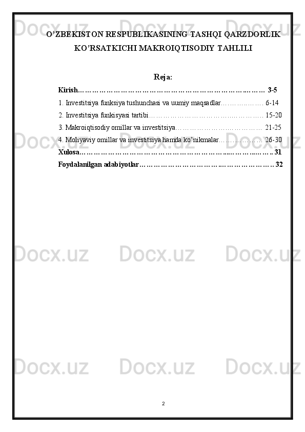 O’ZBEKISTON RESPUBLIKASINING TASHQI QARZDORLIK
KO’RSATKICHI MAKROIQTISODIY TAHLILI
Reja:
Kirish…………………………………………………………….……… 3-5
1. Investitsiya funksiya tushunchasi va uumiy maqsadlar….……..……. 6-14
2. Investitsiya funkisyasi tartibi……………………………..………….. 15-20
3. Makroiqtisodiy omillar va investitsiya………………….…………… 21-25
4. Moliyaviy omillar va investitsiya hamda ko’nikmalar…….………… 26-30
Xulosa……………………………………………………...………...…….. 31
Foydalanilgan adabiyotlar…………………………….………………….. 32
2 