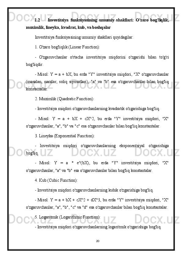 1.2 Investitsiya   funksiyasining   umumiy   shakllari:   O'zaro   bog'liqlik,
muximlik, lineyka, kvadrat, kub, va boshqalar
Investitsiya funksiyasining umumiy shakllari quyidagilar:
1. O'zaro bog'liqlik (Linear Function):
-   O'zgaruvchanlar   o'rtacha   investitsiya   miqdorini   o'zgarishi   bilan   to'g'ri
bog'liqdir.
- Misol:  Y = a + bX, bu erda "Y"  investitsiya  miqdori, "X" o'zgaruvchanlar
(masalan,   narxlar,   soliq   siyosatlari),   "a"   va   "b"   esa   o'zgaruvchanlar   bilan   bog'liq
konstantalar.
2. Muximlik (Quadratic Function):
- Investitsiya miqdori o'zgaruvchanlarning kvadratik o'zgarishiga bog'liq.
-   Misol:   Y   =   a   +   bX   +   cX^2,   bu   erda   "Y"   investitsiya   miqdori,   "X"
o'zgaruvchanlar, "a", "b" va "c" esa o'zgaruvchanlar bilan bog'liq konstantalar.
3. Lineyka (Exponential Function):
-   Investitsiya   miqdori   o'zgaruvchanlarning   eksponentsiyal   o'zgarishiga
bog'liq.
-   Misol:   Y   =   a   *   e^(bX),   bu   erda   "Y"   investitsiya   miqdori,   "X"
o'zgaruvchanlar, "a" va "b" esa o'zgaruvchanlar bilan bog'liq konstantalar.
4. Kub (Cubic Function):
- Investitsiya miqdori o'zgaruvchanlarning kubik o'zgarishiga bog'liq.
- Misol:  Y = a + bX + cX^2 + dX^3, bu erda "Y" investitsiya miqdori, "X"
o'zgaruvchanlar, "a", "b", "c" va "d" esa o'zgaruvchanlar bilan bog'liq konstantalar.
5. Logaritmik (Logarithmic Function):
- Investitsiya miqdori o'zgaruvchanlarning logaritmik o'zgarishiga bog'liq.
20