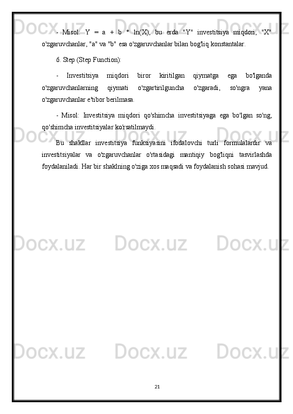 -   Misol:   Y   =   a   +   b   *   ln(X),   bu   erda   "Y"   investitsiya   miqdori,   "X"
o'zgaruvchanlar, "a" va "b" esa o'zgaruvchanlar bilan bog'liq konstantalar.
6. Step (Step Function):
-   Investitsiya   miqdori   biror   kiritilgan   qiymatga   ega   bo'lganda
o'zgaruvchanlarning   qiymati   o'zgartirilguncha   o'zgaradi,   so'ngra   yana
o'zgaruvchanlar e'tibor berilmasa.
-   Misol:   Investitsiya   miqdori   qo'shimcha   investitsiyaga   ega   bo'lgan   so'ng,
qo'shimcha investitsiyalar ko'rsatilmaydi.
Bu   shakllar   investitsiya   funksiyasini   ifodalovchi   turli   formulalardir   va
investitsiyalar   va   o'zgaruvchanlar   o'rtasidagi   mantiqiy   bog'liqni   tasvirlashda
foydalaniladi. Har bir shaklning o'ziga xos maqsadi va foydalanish sohasi mavjud.
21 