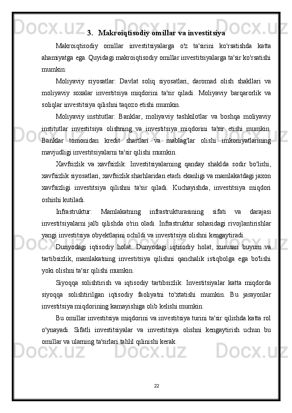 3. Makroiqtisodiy omillar va investitsiya
Makroiqtisodiy   omillar   investitsiyalarga   o'z   ta'sirini   ko'rsatishda   katta
ahamiyatga ega. Quyidagi makroiqtisodiy omillar investitsiyalarga ta'sir ko'rsatishi
mumkin:
Moliyaviy   siyosatlar:   Davlat   soliq   siyosatlari,   daromad   olish   shakllari   va
moliyaviy   soxalar   investitsiya   miqdorini   ta'sir   qiladi.   Moliyaviy   barqarorlik   va
soliqlar investitsiya qilishni taqozo etishi mumkin.
Moliyaviy   institutlar:   Banklar,   moliyaviy   tashkilotlar   va   boshqa   moliyaviy
institutlar   investitsiya   olishning   va   investitsiya   miqdorini   ta'sir   etishi   mumkin.
Banklar   tomonidan   kredit   shartlari   va   mablag'lar   olishi   imkoniyatlarining
mavjudligi investitsiyalarni ta'sir qilishi mumkin.
Xavfsizlik   va   xavfsizlik:   Investitsiyalarning   qanday   shaklda   sodir   bo'lishi,
xavfsizlik siyosatlari, xavfsizlik sharhlaridan etarli ekanligi va mamlakatdagi jaxon
xavfsizligi   investitsiya   qilishni   ta'sir   qiladi.   Kuchayishda,   investitsiya   miqdori
oshishi kutiladi.
Infrastruktur:   Mamlakatning   infrastrukturasining   sifati   va   darajasi
investitsiyalarni   jalb   qilishda   o'rin   oladi.   Infrastruktur   sohasidagi   rivojlantirishlar
yangi investitsiya obyektlarini ochildi va investitsiya olishni kengaytiradi.
Dunyodagi   iqtisodiy   holat:   Dunyodagi   iqtisodiy   holat,   xususan   buyum   va
tartibsizlik,   mamlakatning   investitsiya   qilishni   qanchalik   istiqbolga   ega   bo'lishi
yoki olishni ta'sir qilishi mumkin. 
Siyoqqa   solishtirish   va   iqtisodiy   tartibsizlik:   Investitsiyalar   katta   miqdorda
siyoqqa   solishtirilgan   iqtisodiy   faoliyatni   to'xtatishi   mumkin.   Bu   jarayonlar
investitsiya miqdorining kamayishiga olib kelishi mumkin.
Bu omillar investitsiya miqdorini va investitsiya turini ta'sir qilishda katta rol
o'ynayadi.   Sifatli   investitsiyalar   va   investitsiya   olishni   kengaytirish   uchun   bu
omillar va ularning ta'sirlari tahlil qilinishi kerak.
22 