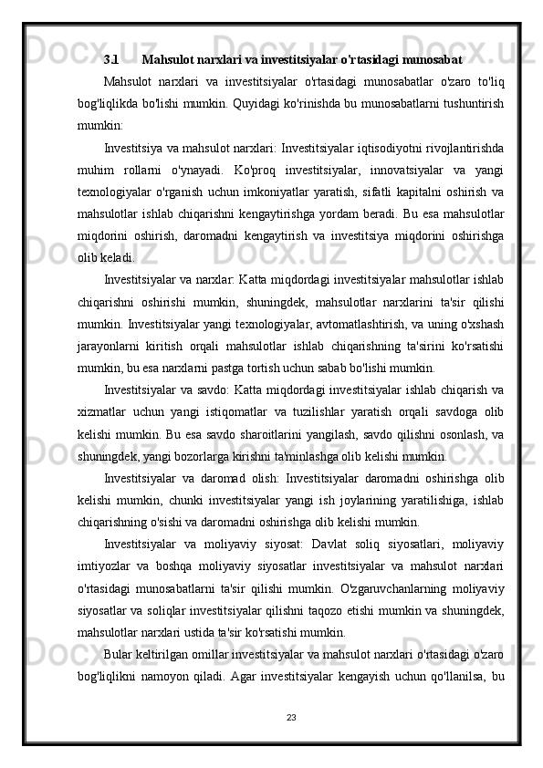 3.1 Mahsulot narxlari va investitsiyalar o'rtasidagi munosabat
Mahsulot   narxlari   va   investitsiyalar   o'rtasidagi   munosabatlar   o'zaro   to'liq
bog'liqlikda bo'lishi mumkin. Quyidagi ko'rinishda bu munosabatlarni tushuntirish
mumkin:
Investitsiya va mahsulot narxlari: Investitsiyalar iqtisodiyotni rivojlantirishda
muhim   rollarni   o'ynayadi.   Ko'proq   investitsiyalar,   innovatsiyalar   va   yangi
texnologiyalar   o'rganish   uchun   imkoniyatlar   yaratish,   sifatli   kapitalni   oshirish   va
mahsulotlar   ishlab   chiqarishni   kengaytirishga   yordam   beradi.   Bu   esa   mahsulotlar
miqdorini   oshirish,   daromadni   kengaytirish   va   investitsiya   miqdorini   oshirishga
olib keladi.
Investitsiyalar va narxlar: Katta miqdordagi investitsiyalar mahsulotlar ishlab
chiqarishni   oshirishi   mumkin,   shuningdek,   mahsulotlar   narxlarini   ta'sir   qilishi
mumkin. Investitsiyalar yangi texnologiyalar, avtomatlashtirish, va uning o'xshash
jarayonlarni   kiritish   orqali   mahsulotlar   ishlab   chiqarishning   ta'sirini   ko'rsatishi
mumkin, bu esa narxlarni pastga tortish uchun sabab bo'lishi mumkin.
Investitsiyalar  va savdo:  Katta miqdordagi  investitsiyalar  ishlab chiqarish va
xizmatlar   uchun   yangi   istiqomatlar   va   tuzilishlar   yaratish   orqali   savdoga   olib
kelishi  mumkin. Bu esa  savdo sharoitlarini  yangilash,  savdo qilishni osonlash,  va
shuningdek, yangi bozorlarga kirishni ta'minlashga olib kelishi mumkin.
Investitsiyalar   va   daromad   olish:   Investitsiyalar   daromadni   oshirishga   olib
kelishi   mumkin,   chunki   investitsiyalar   yangi   ish   joylarining   yaratilishiga,   ishlab
chiqarishning o'sishi va daromadni oshirishga olib kelishi mumkin.
Investitsiyalar   va   moliyaviy   siyosat:   Davlat   soliq   siyosatlari,   moliyaviy
imtiyozlar   va   boshqa   moliyaviy   siyosatlar   investitsiyalar   va   mahsulot   narxlari
o'rtasidagi   munosabatlarni   ta'sir   qilishi   mumkin.   O'zgaruvchanlarning   moliyaviy
siyosatlar va soliqlar investitsiyalar  qilishni taqozo etishi mumkin va shuningdek,
mahsulotlar narxlari ustida ta'sir ko'rsatishi mumkin.
Bular keltirilgan omillar investitsiyalar va mahsulot narxlari o'rtasidagi o'zaro
bog'liqlikni   namoyon   qiladi.   Agar   investitsiyalar   kengayish   uchun   qo'llanilsa,   bu
23 