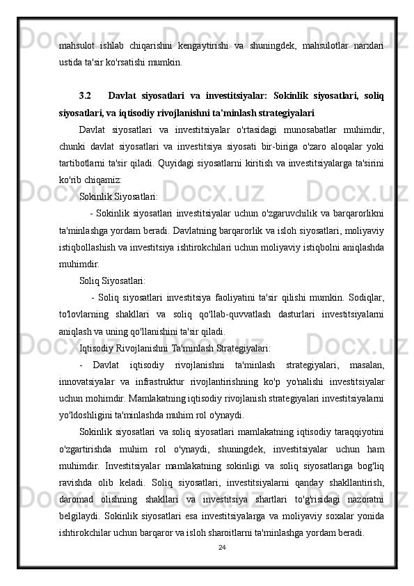 mahsulot   ishlab   chiqarishni   kengaytirishi   va   shuningdek,   mahsulotlar   narxlari
ustida ta'sir ko'rsatishi mumkin.
3.2 Davlat   siyosatlari   va   investitsiyalar:   Sokinlik   siyosatlari,   soliq
siyosatlari, va iqtisodiy rivojlanishni ta'minlash strategiyalari
Davlat   siyosatlari   va   investitsiyalar   o'rtasidagi   munosabatlar   muhimdir,
chunki   davlat   siyosatlari   va   investitsiya   siyosati   bir-biriga   o'zaro   aloqalar   yoki
tartibotlarni ta'sir qiladi. Quyidagi siyosatlarni kiritish va investitsiyalarga ta'sirini
ko'rib chiqamiz:
Sokinlik Siyosatlari:
      -   Sokinlik   siyosatlari   investitsiyalar   uchun   o'zgaruvchilik   va   barqarorlikni
ta'minlashga yordam beradi. Davlatning barqarorlik va isloh siyosatlari, moliyaviy
istiqbollashish va investitsiya ishtirokchilari uchun moliyaviy istiqbolni aniqlashda
muhimdir.
Soliq Siyosatlari:
      -   Soliq   siyosatlari   investitsiya   faoliyatini   ta'sir   qilishi   mumkin.   Sodiqlar,
to'lovlarning   shakllari   va   soliq   qo'llab-quvvatlash   dasturlari   investitsiyalarni
aniqlash va uning qo'llanishini ta'sir qiladi.
Iqtisodiy Rivojlanishni Ta'minlash Strategiyalari:
-   Davlat   iqtisodiy   rivojlanishni   ta'minlash   strategiyalari,   masalan,
innovatsiyalar   va   infrastruktur   rivojlantirishning   ko'p   yo'nalishi   investitsiyalar
uchun mohimdir. Mamlakatning iqtisodiy rivojlanish strategiyalari investitsiyalarni
yo'ldoshligini ta'minlashda muhim rol o'ynaydi.
Sokinlik   siyosatlari   va   soliq   siyosatlari   mamlakatning   iqtisodiy   taraqqiyotini
o'zgartirishda   muhim   rol   o'ynaydi,   shuningdek,   investitsiyalar   uchun   ham
muhimdir.   Investitsiyalar   mamlakatning   sokinligi   va   soliq   siyosatlariga   bog'liq
ravishda   olib   keladi.   Soliq   siyosatlari,   investitsiyalarni   qanday   shakllantirish,
daromad   olishning   shakllari   va   investitsiya   shartlari   to'g'risidagi   nazoratni
belgilaydi.   Sokinlik   siyosatlari   esa   investitsiyalarga   va   moliyaviy   soxalar   yonida
ishtirokchilar uchun barqaror va isloh sharoitlarni ta'minlashga yordam beradi.
24 