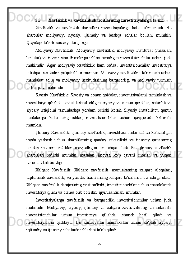 3.3 Xavfsizlik va xavfsizlik sharoitlarining investitsiyalarga ta'siri
Xavfsizlik   va   xavfsizlik   sharoitlari   investitsiyalarga   katta   ta'sir   qiladi.   Bu
sharoitlar   moliyaviy,   siyosiy,   ijtimoiy   va   boshqa   sohalar   bo'lishi   mumkin.
Quyidagi ta'sirli xususiyatlarga ega:
Moliyaviy   Xavfsizlik:   Moliyaviy   xavfsizlik,   moliyaviy   institutlar   (masalan,
banklar)   va   investitsion   firmalarga   ishlov   beradigan   investitsionchilar   uchun   juda
muhimdir.   Agar   moliyaviy   xavfsizlik   kam   bo'lsa,   investitsionchilar   investitsiya
qilishga iste'dodini yo'qotishlari mumkin. Moliyaviy xavfsizlikni ta'minlash uchun
mamlakat   soliq   va   moliyaviy   institutlarining   barqarorligi   va   moliyaviy   turmush
tartibi juda muhimdir.
Siyosiy Xavfsizlik: Siyosiy va qonun qoidalar, investitsiyalarni ta'minlash va
investitsiya   qilishda   davlat   tashkil   etilgan   siyosiy   va   qonun   qoidalar,   sokinlik   va
siyosiy   istiqlolni   ta'minlashga   yordam   berishi   kerak.   Siyosiy   instabilitet,   qonun
qoidalariga   katta   o'zgarishlar,   investitsionchilar   uchun   qayg'urush   keltirishi
mumkin.
Ijtimoiy   Xavfsizlik:   Ijtimoiy   xavfsizlik,   investitsionchilar   uchun   ko'rsatilgan
joyda   yashash   uchun   sharoitlarning   qanday   e'tkazilishi   va   ijtimoiy   qatlamning
qanday   muammosizliklari   mavjudligini   o'z   ichiga   oladi.   Bu   ijtimoiy   xavfsizlik
sharoitlari   bo'lishi   mumkin,   masalan,   jinoyat,   ko'p   qavatli   chorlar,   va   yuqori
daromad tartibsizligi.
Xalqaro   Xavfsizlik:   Xalqaro   xavfsizlik,   mamlakatning   xalqaro   aloqalari,
diplomatik   xavfsizlik,   va   yuridik   tizimlarning   xalqaro   ta'sirlarini   o'z   ichiga   oladi.
Xalqaro xavfsizlik darajasining past bo'lishi, investitsionchilar uchun mamlakatda
investitsiya qilish va biznes olib borishni qiyinlashtirishi mumkin.
Investitsiyalarga   xavfsizlik   va   barqarorlik,   investitsionchilar   uchun   juda
muhimdir.   Moliyaviy,   siyosiy,   ijtimoiy   va   xalqaro   xavfsizlikning   ta'minlanishi
investitsionchilar   uchun   investitsiya   qilishda   ishonch   hosil   qiladi   va
investitsiyalarni   qadrlaydi.   Bu   xususiyatlar   mamlakatlar   uchun   ko'plab   siyosiy,
iqtisodiy va ijtimoiy sohalarda ishlashni talab qiladi.
25 